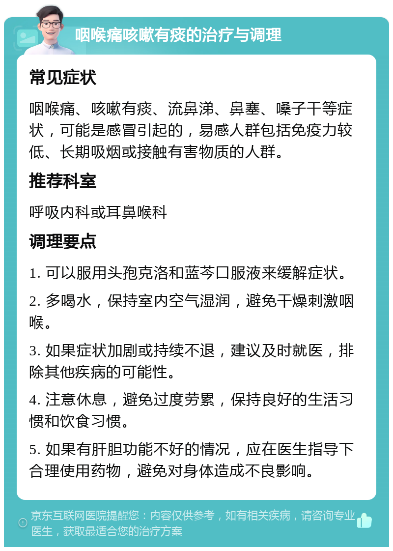 咽喉痛咳嗽有痰的治疗与调理 常见症状 咽喉痛、咳嗽有痰、流鼻涕、鼻塞、嗓子干等症状，可能是感冒引起的，易感人群包括免疫力较低、长期吸烟或接触有害物质的人群。 推荐科室 呼吸内科或耳鼻喉科 调理要点 1. 可以服用头孢克洛和蓝芩口服液来缓解症状。 2. 多喝水，保持室内空气湿润，避免干燥刺激咽喉。 3. 如果症状加剧或持续不退，建议及时就医，排除其他疾病的可能性。 4. 注意休息，避免过度劳累，保持良好的生活习惯和饮食习惯。 5. 如果有肝胆功能不好的情况，应在医生指导下合理使用药物，避免对身体造成不良影响。