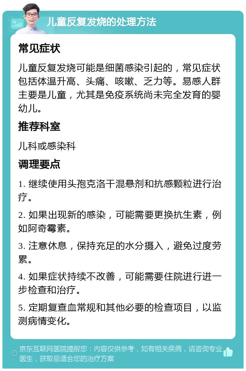 儿童反复发烧的处理方法 常见症状 儿童反复发烧可能是细菌感染引起的，常见症状包括体温升高、头痛、咳嗽、乏力等。易感人群主要是儿童，尤其是免疫系统尚未完全发育的婴幼儿。 推荐科室 儿科或感染科 调理要点 1. 继续使用头孢克洛干混悬剂和抗感颗粒进行治疗。 2. 如果出现新的感染，可能需要更换抗生素，例如阿奇霉素。 3. 注意休息，保持充足的水分摄入，避免过度劳累。 4. 如果症状持续不改善，可能需要住院进行进一步检查和治疗。 5. 定期复查血常规和其他必要的检查项目，以监测病情变化。