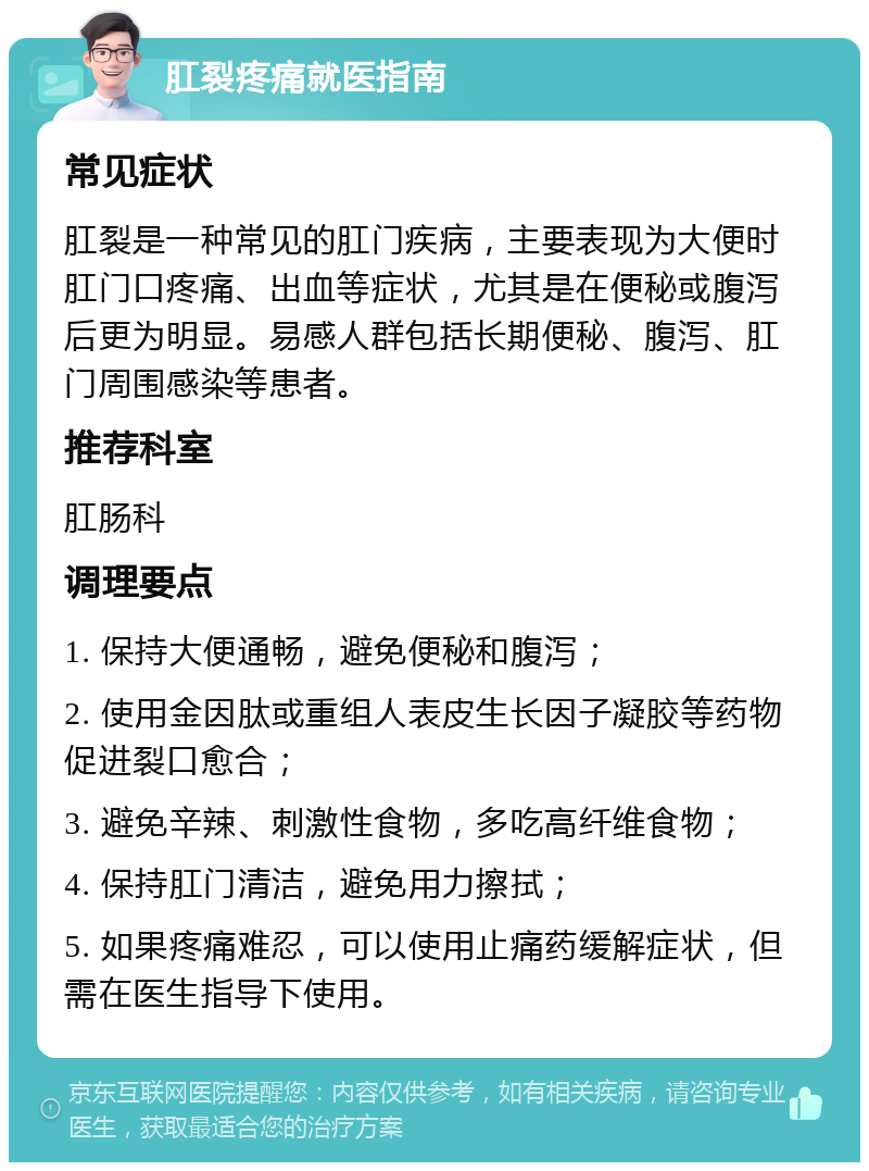 肛裂疼痛就医指南 常见症状 肛裂是一种常见的肛门疾病，主要表现为大便时肛门口疼痛、出血等症状，尤其是在便秘或腹泻后更为明显。易感人群包括长期便秘、腹泻、肛门周围感染等患者。 推荐科室 肛肠科 调理要点 1. 保持大便通畅，避免便秘和腹泻； 2. 使用金因肽或重组人表皮生长因子凝胶等药物促进裂口愈合； 3. 避免辛辣、刺激性食物，多吃高纤维食物； 4. 保持肛门清洁，避免用力擦拭； 5. 如果疼痛难忍，可以使用止痛药缓解症状，但需在医生指导下使用。