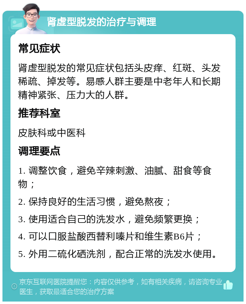 肾虚型脱发的治疗与调理 常见症状 肾虚型脱发的常见症状包括头皮痒、红斑、头发稀疏、掉发等。易感人群主要是中老年人和长期精神紧张、压力大的人群。 推荐科室 皮肤科或中医科 调理要点 1. 调整饮食，避免辛辣刺激、油腻、甜食等食物； 2. 保持良好的生活习惯，避免熬夜； 3. 使用适合自己的洗发水，避免频繁更换； 4. 可以口服盐酸西替利嗪片和维生素B6片； 5. 外用二硫化硒洗剂，配合正常的洗发水使用。