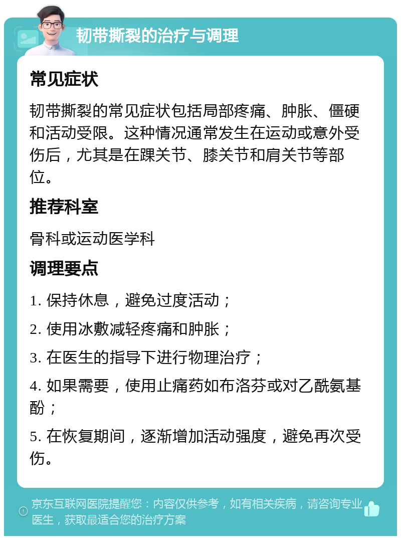 韧带撕裂的治疗与调理 常见症状 韧带撕裂的常见症状包括局部疼痛、肿胀、僵硬和活动受限。这种情况通常发生在运动或意外受伤后，尤其是在踝关节、膝关节和肩关节等部位。 推荐科室 骨科或运动医学科 调理要点 1. 保持休息，避免过度活动； 2. 使用冰敷减轻疼痛和肿胀； 3. 在医生的指导下进行物理治疗； 4. 如果需要，使用止痛药如布洛芬或对乙酰氨基酚； 5. 在恢复期间，逐渐增加活动强度，避免再次受伤。