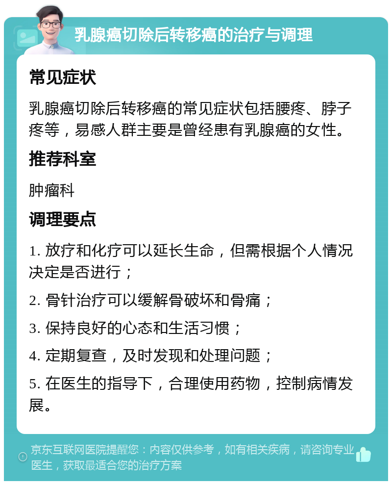 乳腺癌切除后转移癌的治疗与调理 常见症状 乳腺癌切除后转移癌的常见症状包括腰疼、脖子疼等，易感人群主要是曾经患有乳腺癌的女性。 推荐科室 肿瘤科 调理要点 1. 放疗和化疗可以延长生命，但需根据个人情况决定是否进行； 2. 骨针治疗可以缓解骨破坏和骨痛； 3. 保持良好的心态和生活习惯； 4. 定期复查，及时发现和处理问题； 5. 在医生的指导下，合理使用药物，控制病情发展。