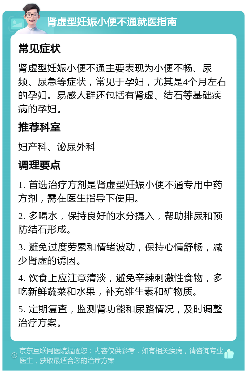 肾虚型妊娠小便不通就医指南 常见症状 肾虚型妊娠小便不通主要表现为小便不畅、尿频、尿急等症状，常见于孕妇，尤其是4个月左右的孕妇。易感人群还包括有肾虚、结石等基础疾病的孕妇。 推荐科室 妇产科、泌尿外科 调理要点 1. 首选治疗方剂是肾虚型妊娠小便不通专用中药方剂，需在医生指导下使用。 2. 多喝水，保持良好的水分摄入，帮助排尿和预防结石形成。 3. 避免过度劳累和情绪波动，保持心情舒畅，减少肾虚的诱因。 4. 饮食上应注意清淡，避免辛辣刺激性食物，多吃新鲜蔬菜和水果，补充维生素和矿物质。 5. 定期复查，监测肾功能和尿路情况，及时调整治疗方案。