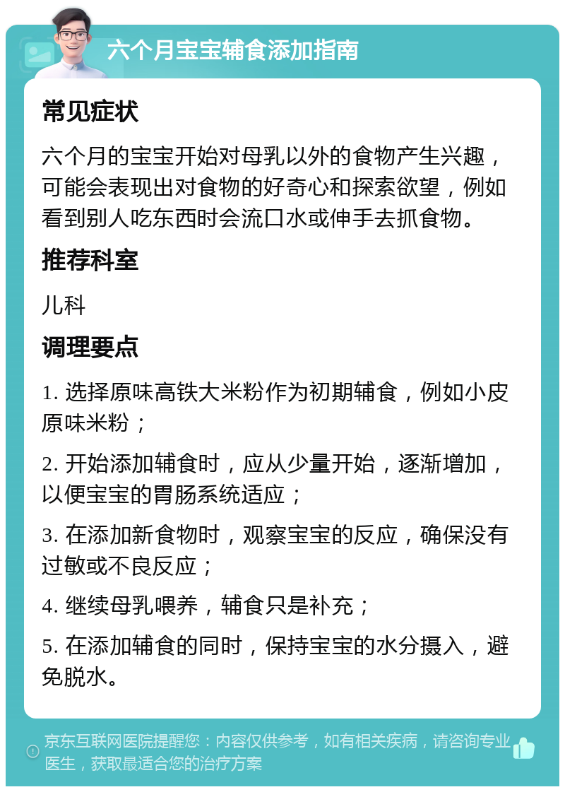 六个月宝宝辅食添加指南 常见症状 六个月的宝宝开始对母乳以外的食物产生兴趣，可能会表现出对食物的好奇心和探索欲望，例如看到别人吃东西时会流口水或伸手去抓食物。 推荐科室 儿科 调理要点 1. 选择原味高铁大米粉作为初期辅食，例如小皮原味米粉； 2. 开始添加辅食时，应从少量开始，逐渐增加，以便宝宝的胃肠系统适应； 3. 在添加新食物时，观察宝宝的反应，确保没有过敏或不良反应； 4. 继续母乳喂养，辅食只是补充； 5. 在添加辅食的同时，保持宝宝的水分摄入，避免脱水。