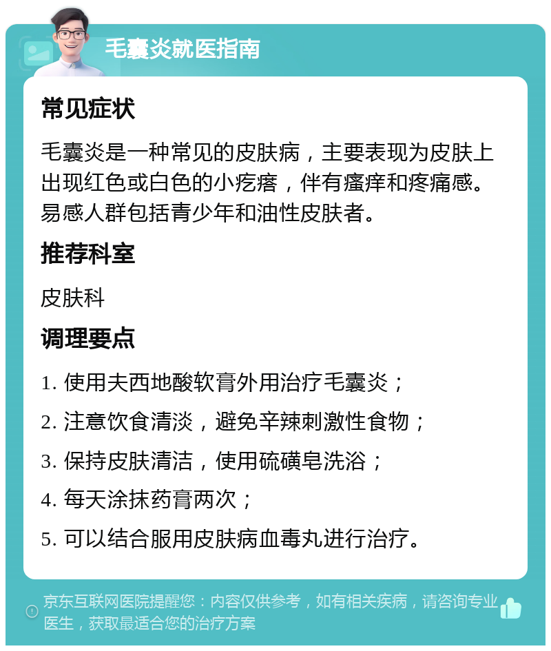 毛囊炎就医指南 常见症状 毛囊炎是一种常见的皮肤病，主要表现为皮肤上出现红色或白色的小疙瘩，伴有瘙痒和疼痛感。易感人群包括青少年和油性皮肤者。 推荐科室 皮肤科 调理要点 1. 使用夫西地酸软膏外用治疗毛囊炎； 2. 注意饮食清淡，避免辛辣刺激性食物； 3. 保持皮肤清洁，使用硫磺皂洗浴； 4. 每天涂抹药膏两次； 5. 可以结合服用皮肤病血毒丸进行治疗。