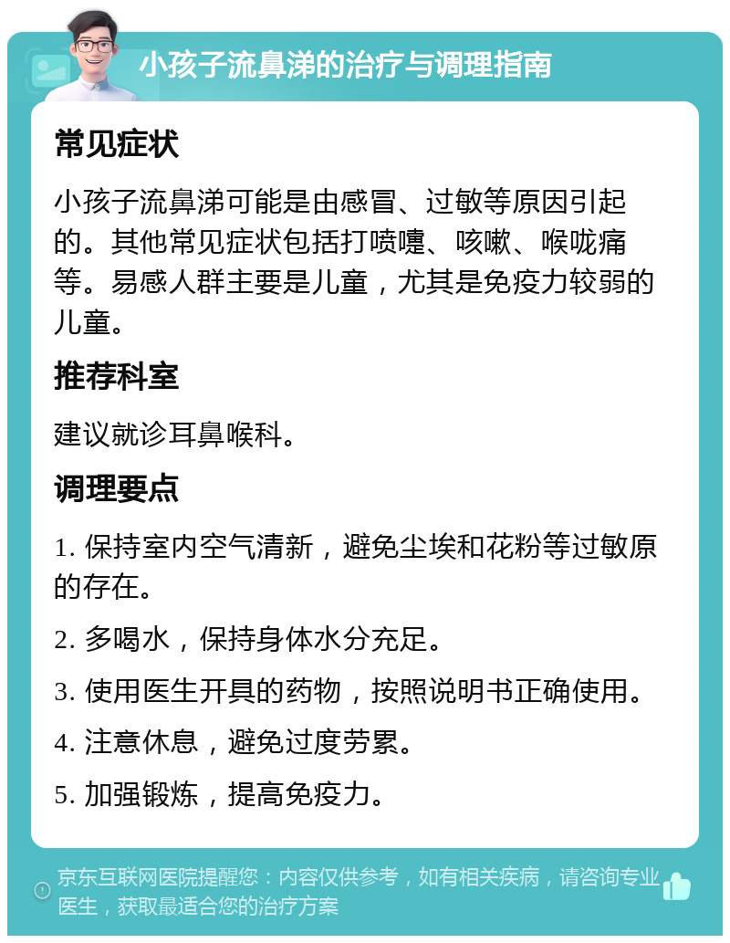 小孩子流鼻涕的治疗与调理指南 常见症状 小孩子流鼻涕可能是由感冒、过敏等原因引起的。其他常见症状包括打喷嚏、咳嗽、喉咙痛等。易感人群主要是儿童，尤其是免疫力较弱的儿童。 推荐科室 建议就诊耳鼻喉科。 调理要点 1. 保持室内空气清新，避免尘埃和花粉等过敏原的存在。 2. 多喝水，保持身体水分充足。 3. 使用医生开具的药物，按照说明书正确使用。 4. 注意休息，避免过度劳累。 5. 加强锻炼，提高免疫力。