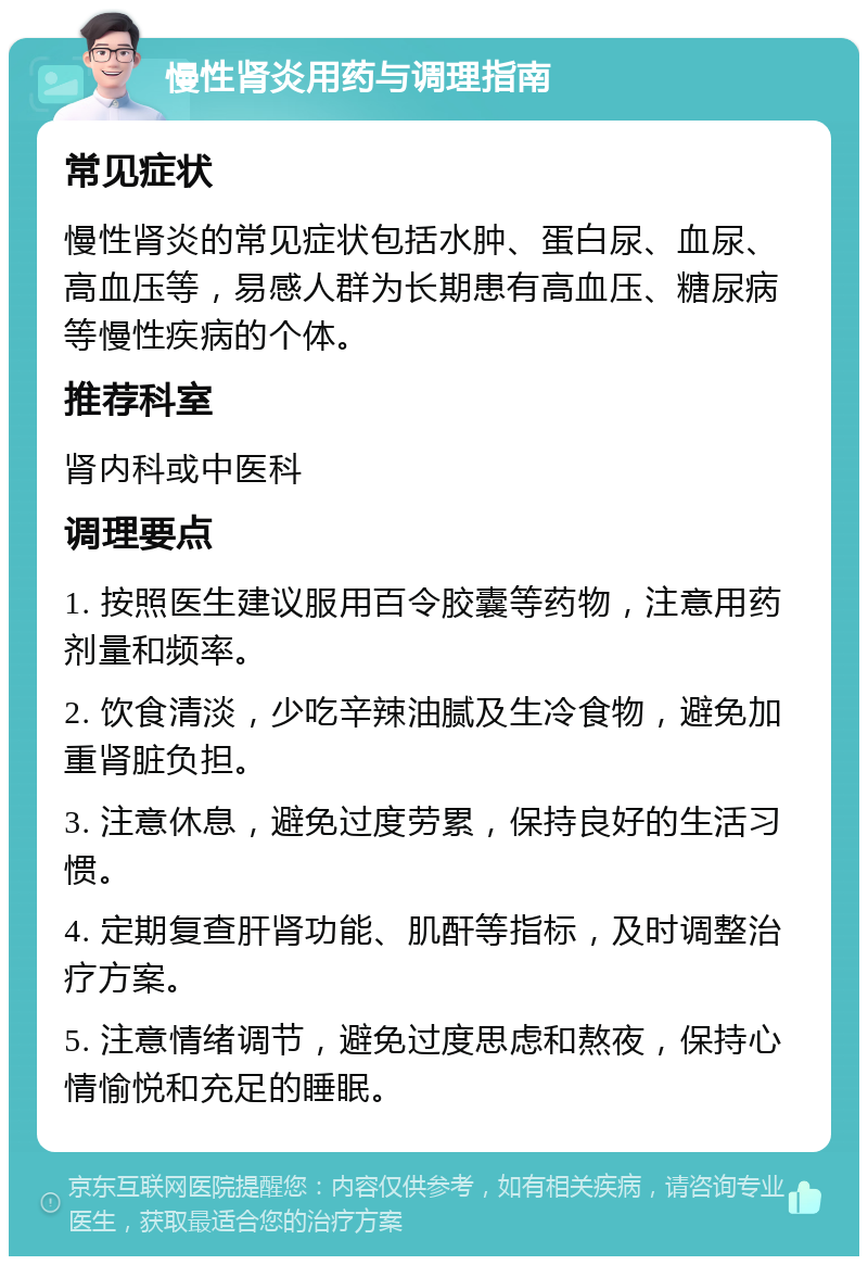 慢性肾炎用药与调理指南 常见症状 慢性肾炎的常见症状包括水肿、蛋白尿、血尿、高血压等，易感人群为长期患有高血压、糖尿病等慢性疾病的个体。 推荐科室 肾内科或中医科 调理要点 1. 按照医生建议服用百令胶囊等药物，注意用药剂量和频率。 2. 饮食清淡，少吃辛辣油腻及生冷食物，避免加重肾脏负担。 3. 注意休息，避免过度劳累，保持良好的生活习惯。 4. 定期复查肝肾功能、肌酐等指标，及时调整治疗方案。 5. 注意情绪调节，避免过度思虑和熬夜，保持心情愉悦和充足的睡眠。