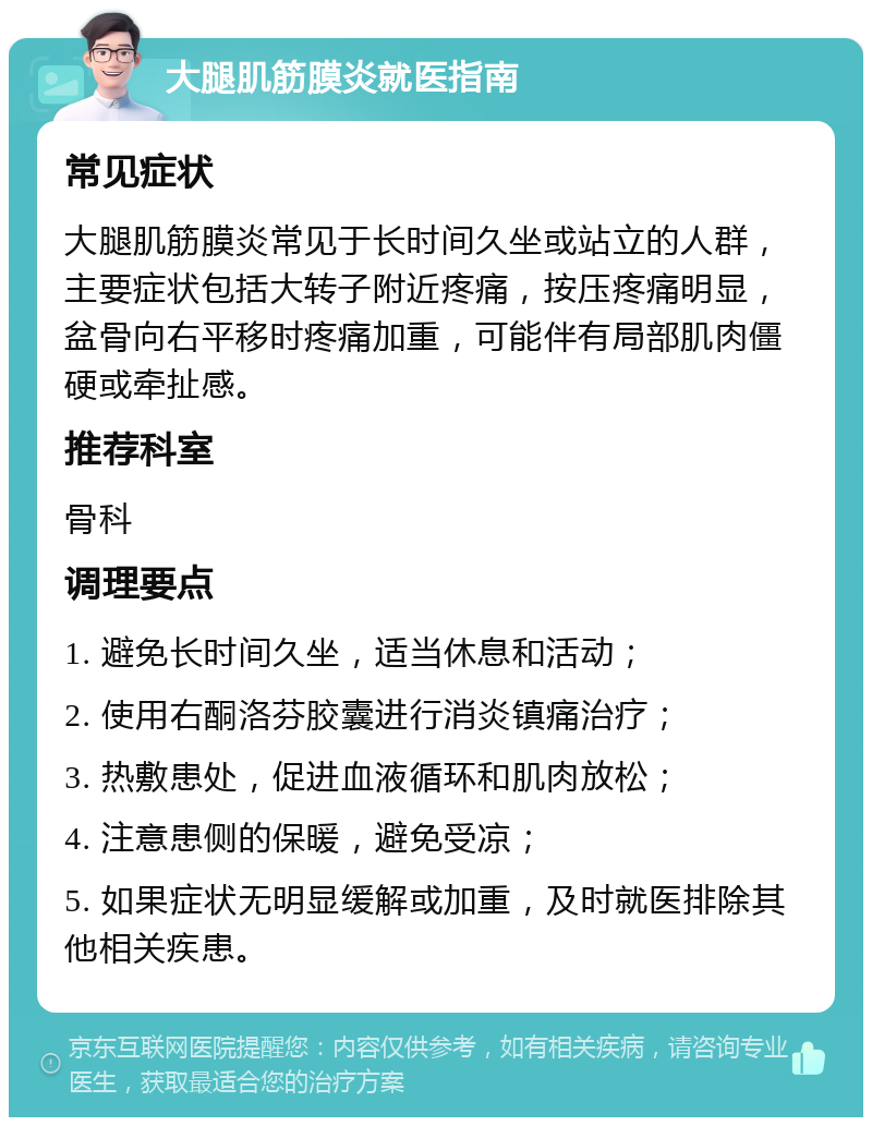 大腿肌筋膜炎就医指南 常见症状 大腿肌筋膜炎常见于长时间久坐或站立的人群，主要症状包括大转子附近疼痛，按压疼痛明显，盆骨向右平移时疼痛加重，可能伴有局部肌肉僵硬或牵扯感。 推荐科室 骨科 调理要点 1. 避免长时间久坐，适当休息和活动； 2. 使用右酮洛芬胶囊进行消炎镇痛治疗； 3. 热敷患处，促进血液循环和肌肉放松； 4. 注意患侧的保暖，避免受凉； 5. 如果症状无明显缓解或加重，及时就医排除其他相关疾患。