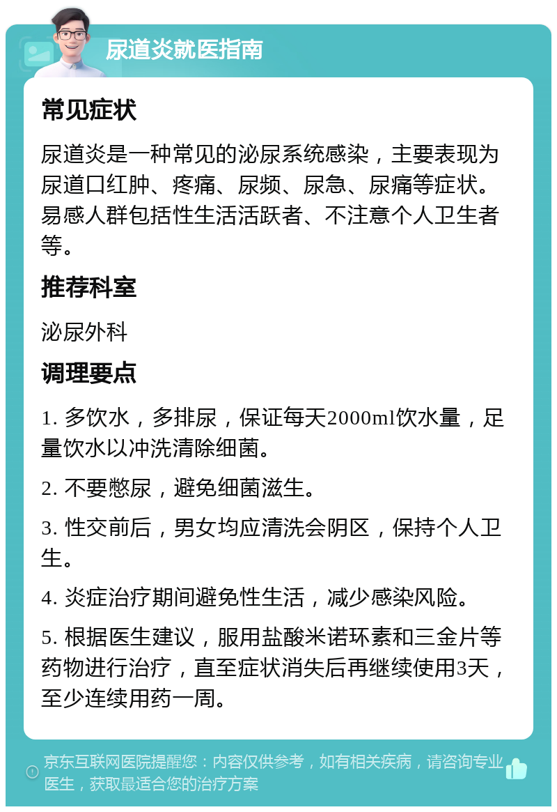 尿道炎就医指南 常见症状 尿道炎是一种常见的泌尿系统感染，主要表现为尿道口红肿、疼痛、尿频、尿急、尿痛等症状。易感人群包括性生活活跃者、不注意个人卫生者等。 推荐科室 泌尿外科 调理要点 1. 多饮水，多排尿，保证每天2000ml饮水量，足量饮水以冲洗清除细菌。 2. 不要憋尿，避免细菌滋生。 3. 性交前后，男女均应清洗会阴区，保持个人卫生。 4. 炎症治疗期间避免性生活，减少感染风险。 5. 根据医生建议，服用盐酸米诺环素和三金片等药物进行治疗，直至症状消失后再继续使用3天，至少连续用药一周。