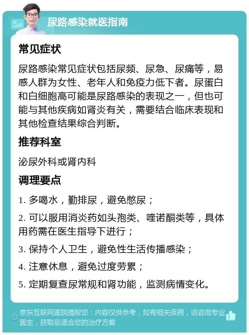 尿路感染就医指南 常见症状 尿路感染常见症状包括尿频、尿急、尿痛等，易感人群为女性、老年人和免疫力低下者。尿蛋白和白细胞高可能是尿路感染的表现之一，但也可能与其他疾病如肾炎有关，需要结合临床表现和其他检查结果综合判断。 推荐科室 泌尿外科或肾内科 调理要点 1. 多喝水，勤排尿，避免憋尿； 2. 可以服用消炎药如头孢类、喹诺酮类等，具体用药需在医生指导下进行； 3. 保持个人卫生，避免性生活传播感染； 4. 注意休息，避免过度劳累； 5. 定期复查尿常规和肾功能，监测病情变化。