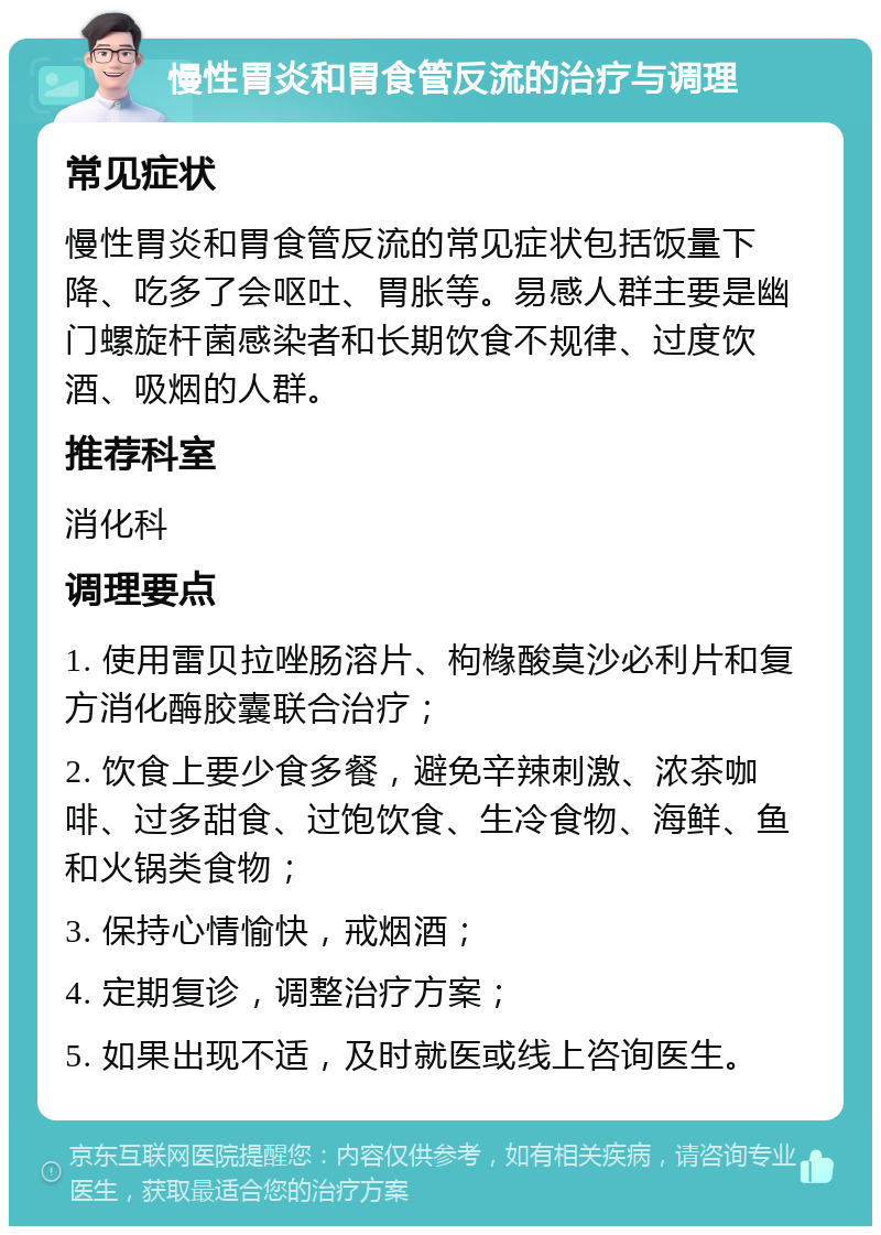 慢性胃炎和胃食管反流的治疗与调理 常见症状 慢性胃炎和胃食管反流的常见症状包括饭量下降、吃多了会呕吐、胃胀等。易感人群主要是幽门螺旋杆菌感染者和长期饮食不规律、过度饮酒、吸烟的人群。 推荐科室 消化科 调理要点 1. 使用雷贝拉唑肠溶片、枸橼酸莫沙必利片和复方消化酶胶囊联合治疗； 2. 饮食上要少食多餐，避免辛辣刺激、浓茶咖啡、过多甜食、过饱饮食、生冷食物、海鲜、鱼和火锅类食物； 3. 保持心情愉快，戒烟酒； 4. 定期复诊，调整治疗方案； 5. 如果出现不适，及时就医或线上咨询医生。