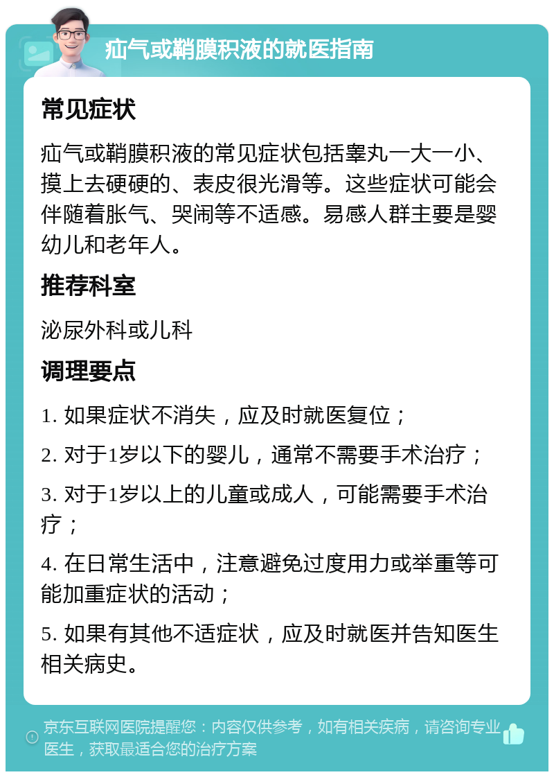 疝气或鞘膜积液的就医指南 常见症状 疝气或鞘膜积液的常见症状包括睾丸一大一小、摸上去硬硬的、表皮很光滑等。这些症状可能会伴随着胀气、哭闹等不适感。易感人群主要是婴幼儿和老年人。 推荐科室 泌尿外科或儿科 调理要点 1. 如果症状不消失，应及时就医复位； 2. 对于1岁以下的婴儿，通常不需要手术治疗； 3. 对于1岁以上的儿童或成人，可能需要手术治疗； 4. 在日常生活中，注意避免过度用力或举重等可能加重症状的活动； 5. 如果有其他不适症状，应及时就医并告知医生相关病史。