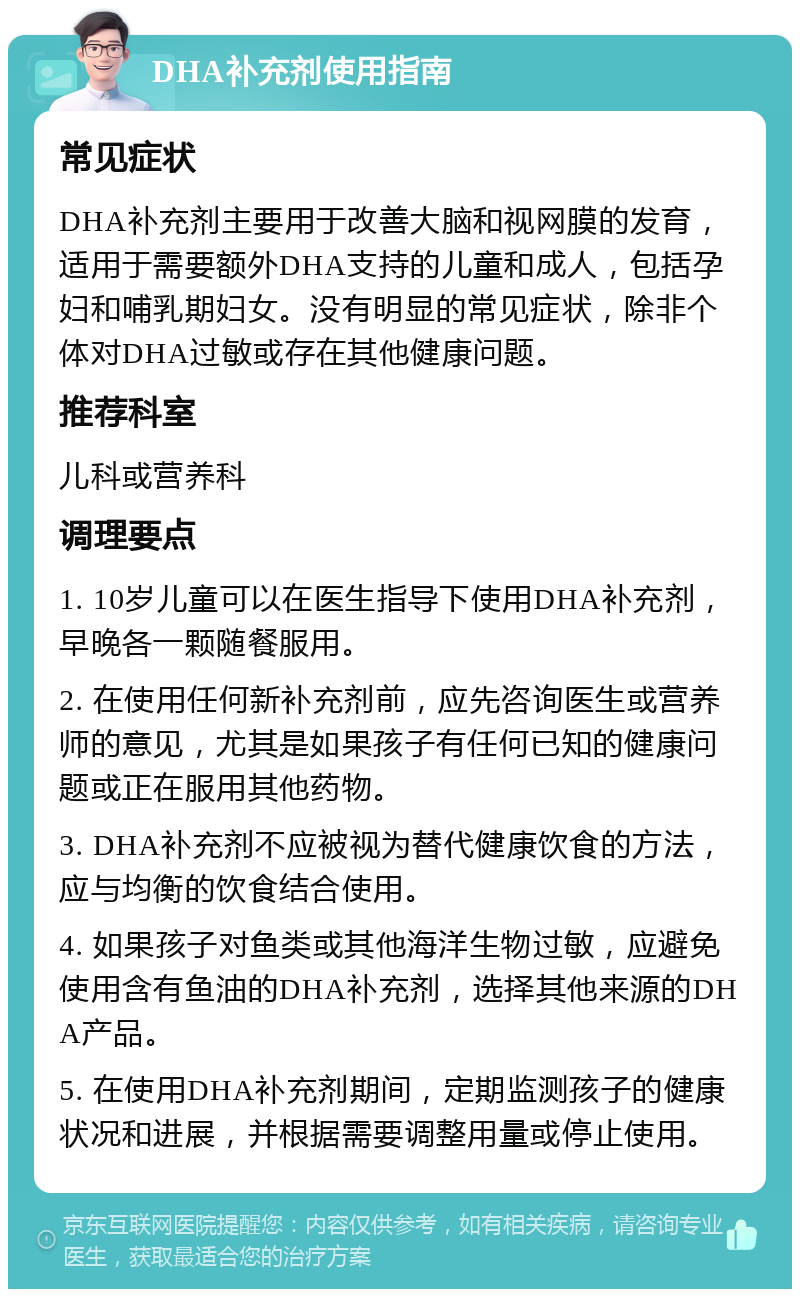 DHA补充剂使用指南 常见症状 DHA补充剂主要用于改善大脑和视网膜的发育，适用于需要额外DHA支持的儿童和成人，包括孕妇和哺乳期妇女。没有明显的常见症状，除非个体对DHA过敏或存在其他健康问题。 推荐科室 儿科或营养科 调理要点 1. 10岁儿童可以在医生指导下使用DHA补充剂，早晚各一颗随餐服用。 2. 在使用任何新补充剂前，应先咨询医生或营养师的意见，尤其是如果孩子有任何已知的健康问题或正在服用其他药物。 3. DHA补充剂不应被视为替代健康饮食的方法，应与均衡的饮食结合使用。 4. 如果孩子对鱼类或其他海洋生物过敏，应避免使用含有鱼油的DHA补充剂，选择其他来源的DHA产品。 5. 在使用DHA补充剂期间，定期监测孩子的健康状况和进展，并根据需要调整用量或停止使用。