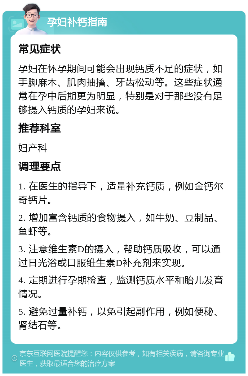 孕妇补钙指南 常见症状 孕妇在怀孕期间可能会出现钙质不足的症状，如手脚麻木、肌肉抽搐、牙齿松动等。这些症状通常在孕中后期更为明显，特别是对于那些没有足够摄入钙质的孕妇来说。 推荐科室 妇产科 调理要点 1. 在医生的指导下，适量补充钙质，例如金钙尔奇钙片。 2. 增加富含钙质的食物摄入，如牛奶、豆制品、鱼虾等。 3. 注意维生素D的摄入，帮助钙质吸收，可以通过日光浴或口服维生素D补充剂来实现。 4. 定期进行孕期检查，监测钙质水平和胎儿发育情况。 5. 避免过量补钙，以免引起副作用，例如便秘、肾结石等。