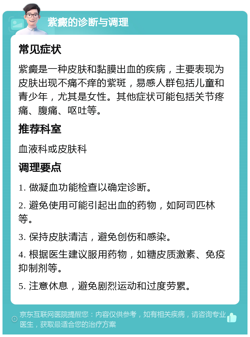 紫癜的诊断与调理 常见症状 紫癜是一种皮肤和黏膜出血的疾病，主要表现为皮肤出现不痛不痒的紫斑，易感人群包括儿童和青少年，尤其是女性。其他症状可能包括关节疼痛、腹痛、呕吐等。 推荐科室 血液科或皮肤科 调理要点 1. 做凝血功能检查以确定诊断。 2. 避免使用可能引起出血的药物，如阿司匹林等。 3. 保持皮肤清洁，避免创伤和感染。 4. 根据医生建议服用药物，如糖皮质激素、免疫抑制剂等。 5. 注意休息，避免剧烈运动和过度劳累。