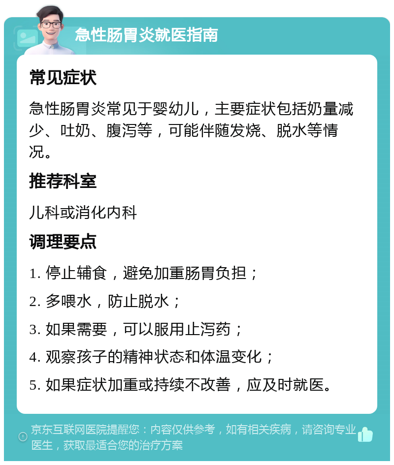 急性肠胃炎就医指南 常见症状 急性肠胃炎常见于婴幼儿，主要症状包括奶量减少、吐奶、腹泻等，可能伴随发烧、脱水等情况。 推荐科室 儿科或消化内科 调理要点 1. 停止辅食，避免加重肠胃负担； 2. 多喂水，防止脱水； 3. 如果需要，可以服用止泻药； 4. 观察孩子的精神状态和体温变化； 5. 如果症状加重或持续不改善，应及时就医。