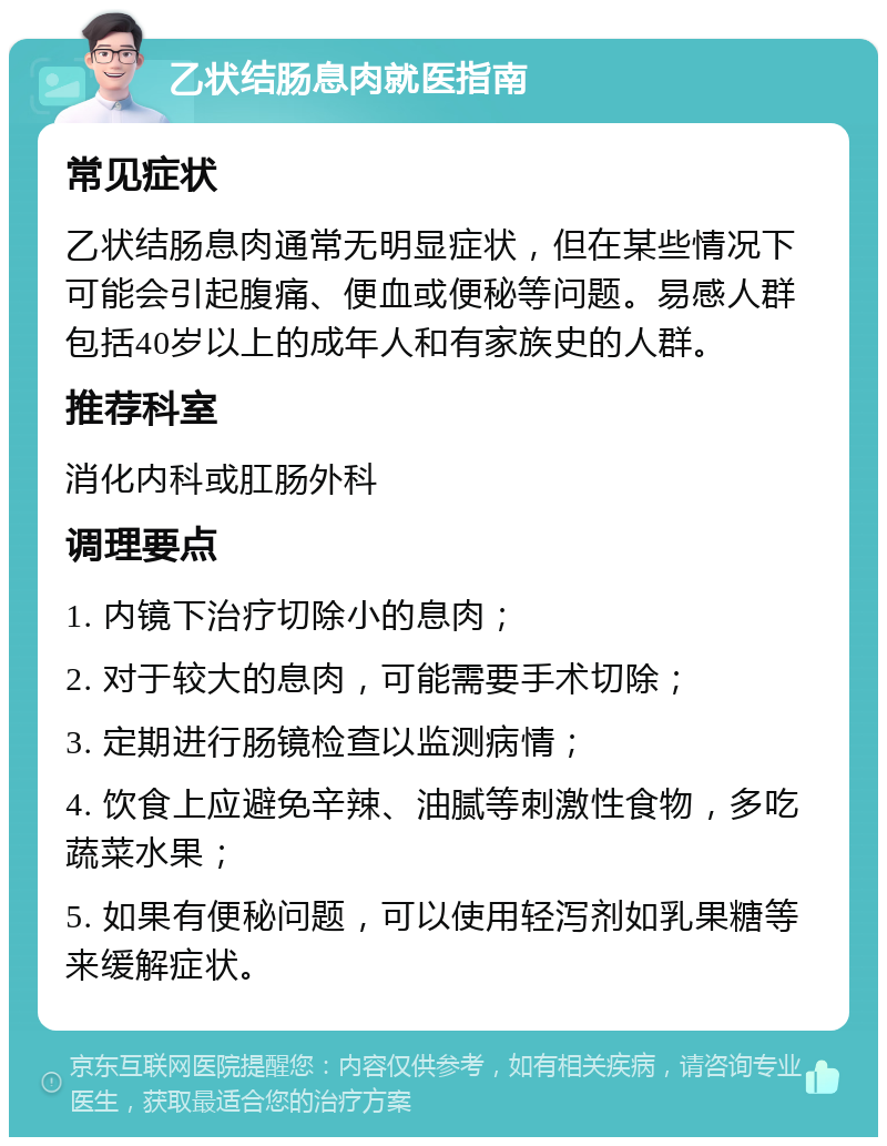 乙状结肠息肉就医指南 常见症状 乙状结肠息肉通常无明显症状，但在某些情况下可能会引起腹痛、便血或便秘等问题。易感人群包括40岁以上的成年人和有家族史的人群。 推荐科室 消化内科或肛肠外科 调理要点 1. 内镜下治疗切除小的息肉； 2. 对于较大的息肉，可能需要手术切除； 3. 定期进行肠镜检查以监测病情； 4. 饮食上应避免辛辣、油腻等刺激性食物，多吃蔬菜水果； 5. 如果有便秘问题，可以使用轻泻剂如乳果糖等来缓解症状。