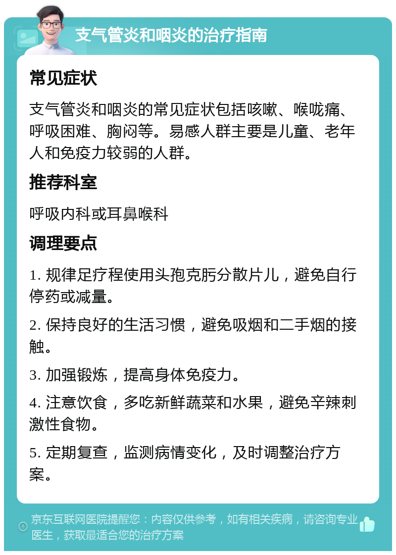 支气管炎和咽炎的治疗指南 常见症状 支气管炎和咽炎的常见症状包括咳嗽、喉咙痛、呼吸困难、胸闷等。易感人群主要是儿童、老年人和免疫力较弱的人群。 推荐科室 呼吸内科或耳鼻喉科 调理要点 1. 规律足疗程使用头孢克肟分散片儿，避免自行停药或减量。 2. 保持良好的生活习惯，避免吸烟和二手烟的接触。 3. 加强锻炼，提高身体免疫力。 4. 注意饮食，多吃新鲜蔬菜和水果，避免辛辣刺激性食物。 5. 定期复查，监测病情变化，及时调整治疗方案。