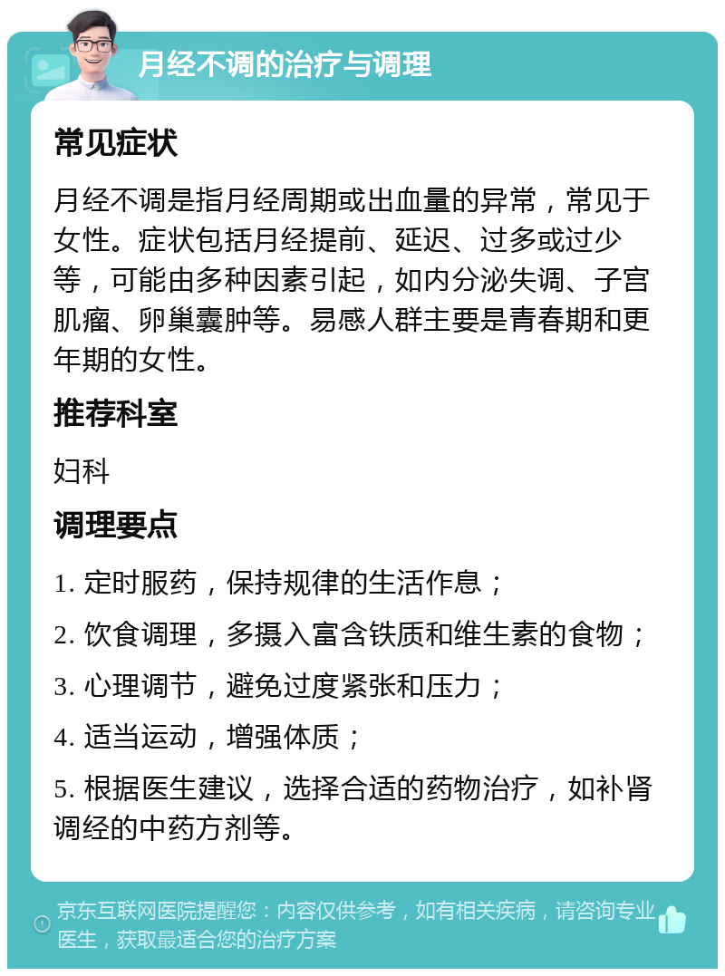 月经不调的治疗与调理 常见症状 月经不调是指月经周期或出血量的异常，常见于女性。症状包括月经提前、延迟、过多或过少等，可能由多种因素引起，如内分泌失调、子宫肌瘤、卵巢囊肿等。易感人群主要是青春期和更年期的女性。 推荐科室 妇科 调理要点 1. 定时服药，保持规律的生活作息； 2. 饮食调理，多摄入富含铁质和维生素的食物； 3. 心理调节，避免过度紧张和压力； 4. 适当运动，增强体质； 5. 根据医生建议，选择合适的药物治疗，如补肾调经的中药方剂等。