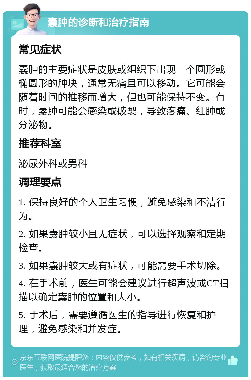 囊肿的诊断和治疗指南 常见症状 囊肿的主要症状是皮肤或组织下出现一个圆形或椭圆形的肿块，通常无痛且可以移动。它可能会随着时间的推移而增大，但也可能保持不变。有时，囊肿可能会感染或破裂，导致疼痛、红肿或分泌物。 推荐科室 泌尿外科或男科 调理要点 1. 保持良好的个人卫生习惯，避免感染和不洁行为。 2. 如果囊肿较小且无症状，可以选择观察和定期检查。 3. 如果囊肿较大或有症状，可能需要手术切除。 4. 在手术前，医生可能会建议进行超声波或CT扫描以确定囊肿的位置和大小。 5. 手术后，需要遵循医生的指导进行恢复和护理，避免感染和并发症。