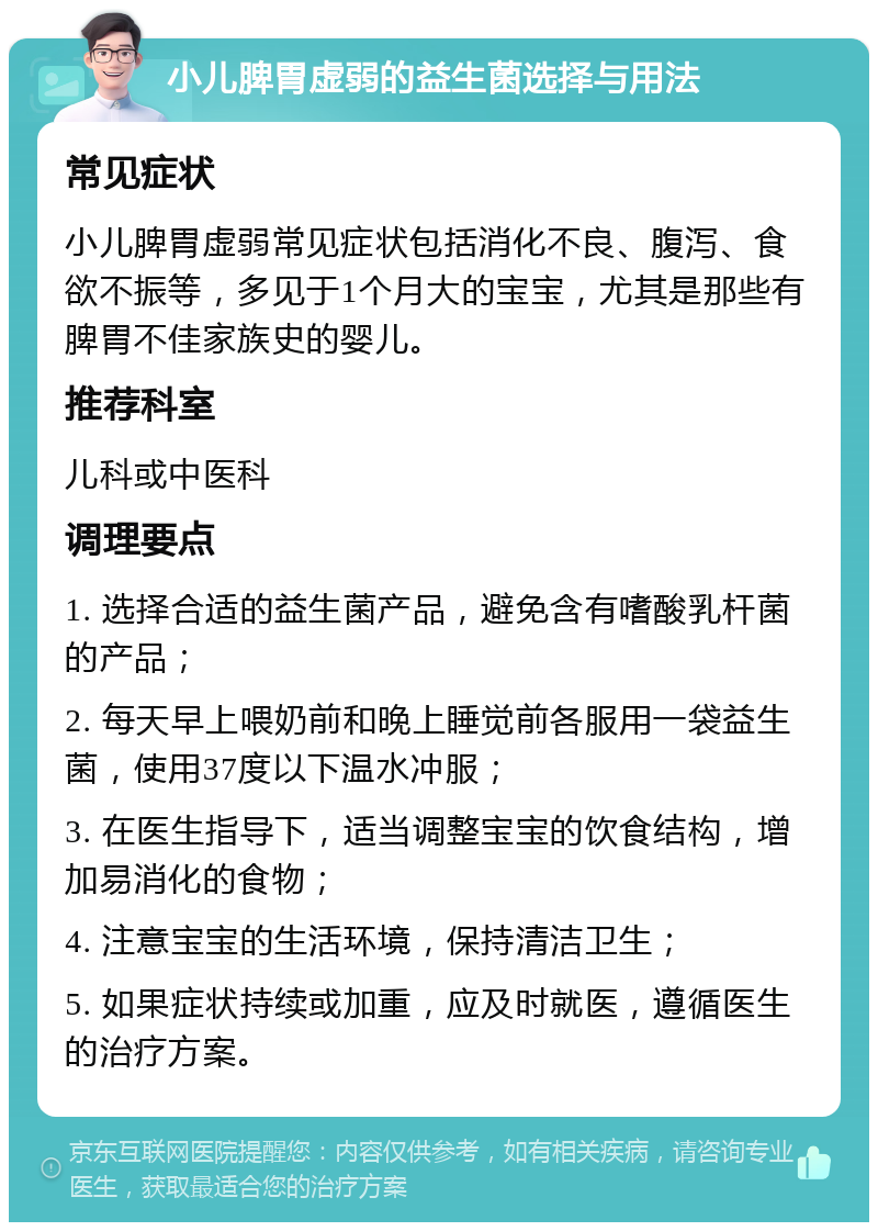 小儿脾胃虚弱的益生菌选择与用法 常见症状 小儿脾胃虚弱常见症状包括消化不良、腹泻、食欲不振等，多见于1个月大的宝宝，尤其是那些有脾胃不佳家族史的婴儿。 推荐科室 儿科或中医科 调理要点 1. 选择合适的益生菌产品，避免含有嗜酸乳杆菌的产品； 2. 每天早上喂奶前和晚上睡觉前各服用一袋益生菌，使用37度以下温水冲服； 3. 在医生指导下，适当调整宝宝的饮食结构，增加易消化的食物； 4. 注意宝宝的生活环境，保持清洁卫生； 5. 如果症状持续或加重，应及时就医，遵循医生的治疗方案。