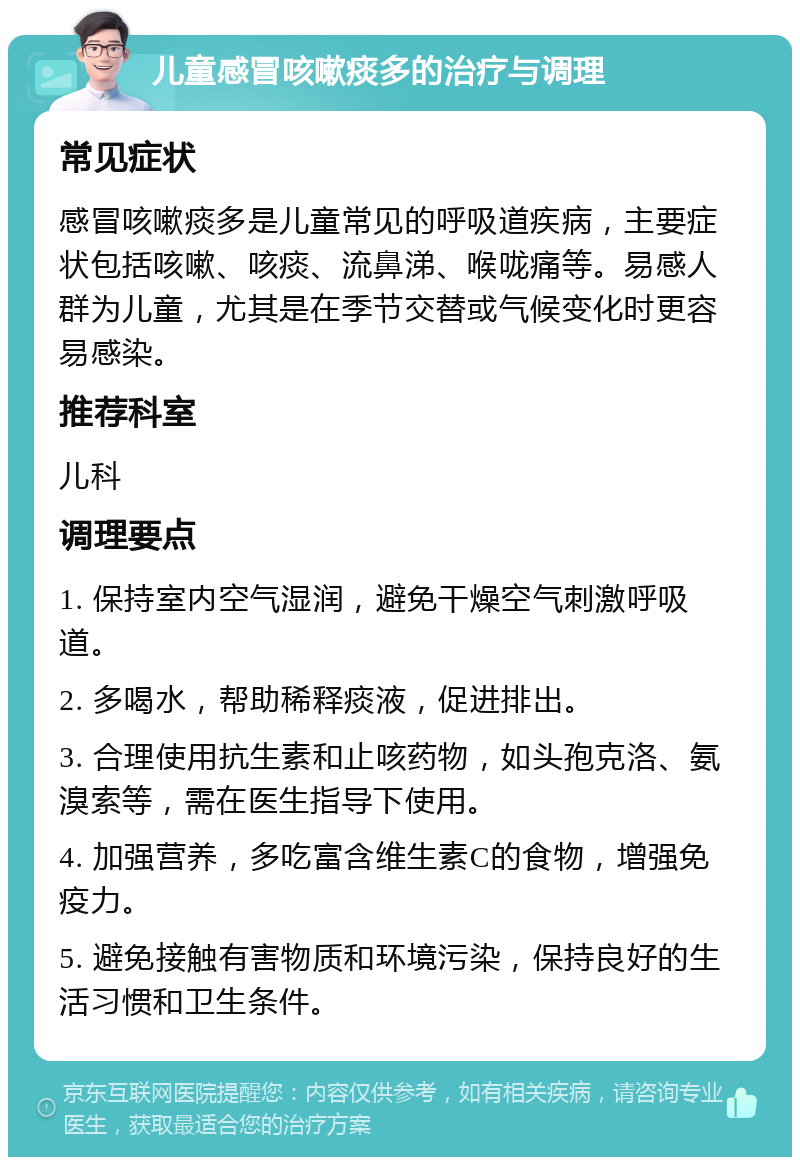 儿童感冒咳嗽痰多的治疗与调理 常见症状 感冒咳嗽痰多是儿童常见的呼吸道疾病，主要症状包括咳嗽、咳痰、流鼻涕、喉咙痛等。易感人群为儿童，尤其是在季节交替或气候变化时更容易感染。 推荐科室 儿科 调理要点 1. 保持室内空气湿润，避免干燥空气刺激呼吸道。 2. 多喝水，帮助稀释痰液，促进排出。 3. 合理使用抗生素和止咳药物，如头孢克洛、氨溴索等，需在医生指导下使用。 4. 加强营养，多吃富含维生素C的食物，增强免疫力。 5. 避免接触有害物质和环境污染，保持良好的生活习惯和卫生条件。