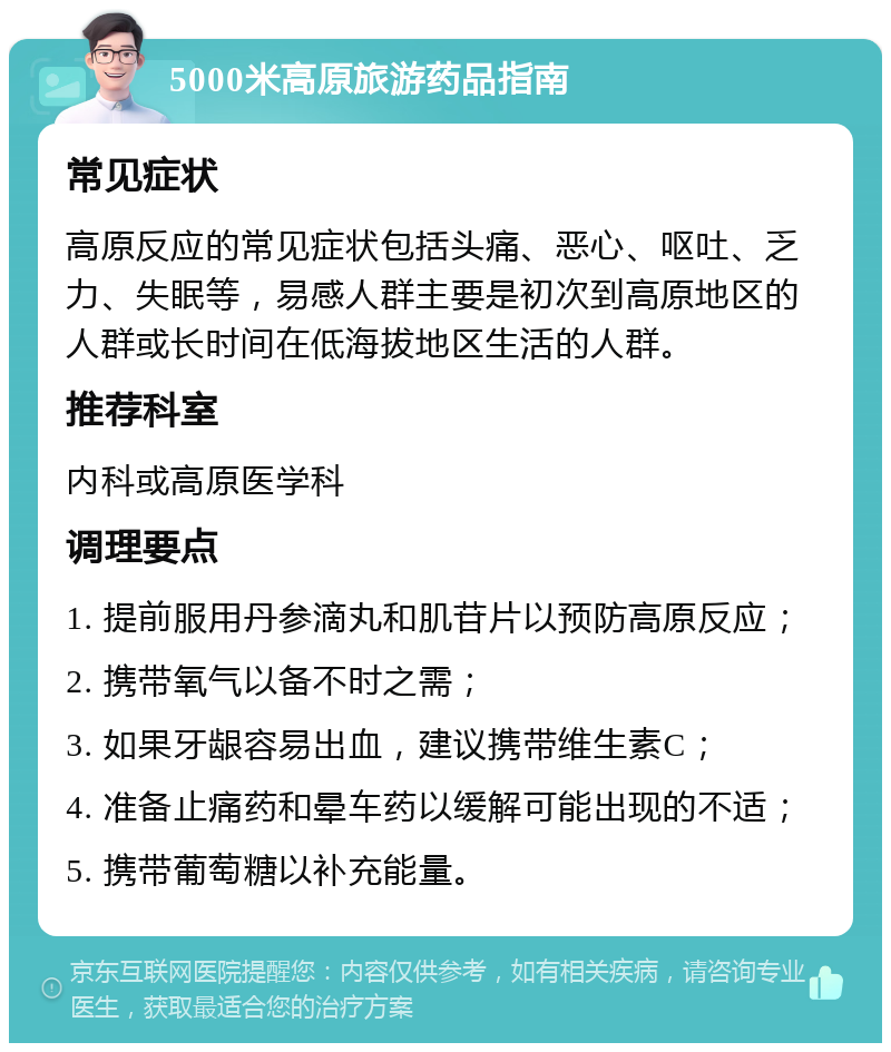 5000米高原旅游药品指南 常见症状 高原反应的常见症状包括头痛、恶心、呕吐、乏力、失眠等，易感人群主要是初次到高原地区的人群或长时间在低海拔地区生活的人群。 推荐科室 内科或高原医学科 调理要点 1. 提前服用丹参滴丸和肌苷片以预防高原反应； 2. 携带氧气以备不时之需； 3. 如果牙龈容易出血，建议携带维生素C； 4. 准备止痛药和晕车药以缓解可能出现的不适； 5. 携带葡萄糖以补充能量。