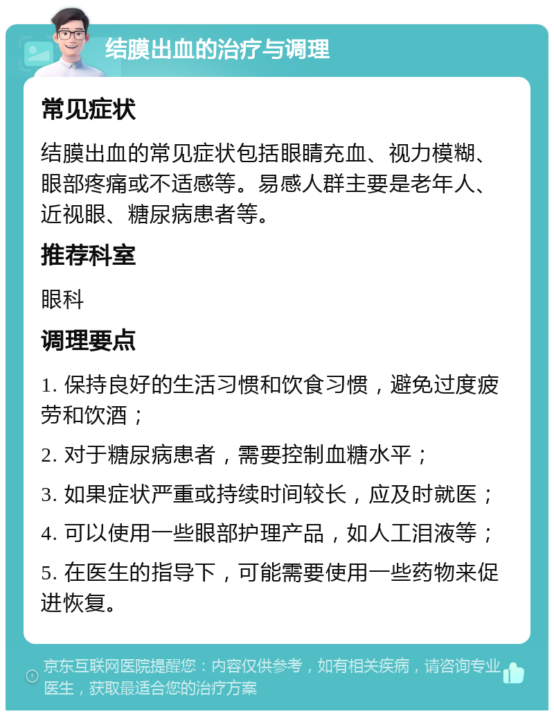 结膜出血的治疗与调理 常见症状 结膜出血的常见症状包括眼睛充血、视力模糊、眼部疼痛或不适感等。易感人群主要是老年人、近视眼、糖尿病患者等。 推荐科室 眼科 调理要点 1. 保持良好的生活习惯和饮食习惯，避免过度疲劳和饮酒； 2. 对于糖尿病患者，需要控制血糖水平； 3. 如果症状严重或持续时间较长，应及时就医； 4. 可以使用一些眼部护理产品，如人工泪液等； 5. 在医生的指导下，可能需要使用一些药物来促进恢复。