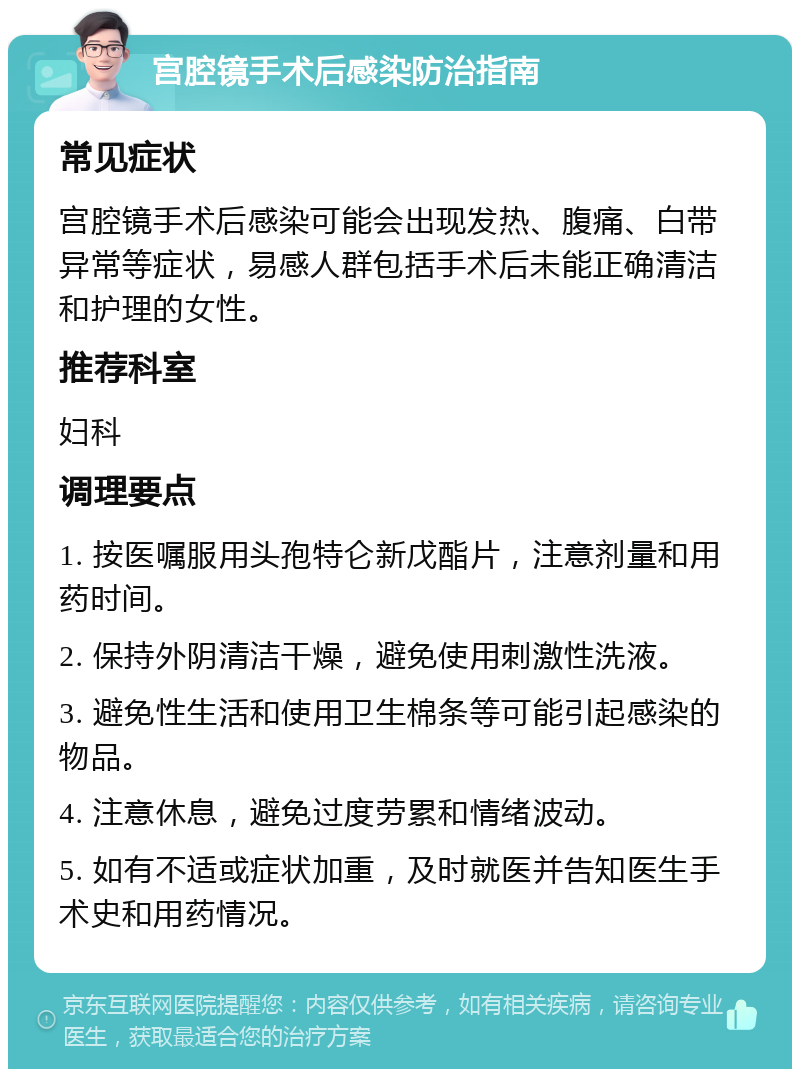 宫腔镜手术后感染防治指南 常见症状 宫腔镜手术后感染可能会出现发热、腹痛、白带异常等症状，易感人群包括手术后未能正确清洁和护理的女性。 推荐科室 妇科 调理要点 1. 按医嘱服用头孢特仑新戊酯片，注意剂量和用药时间。 2. 保持外阴清洁干燥，避免使用刺激性洗液。 3. 避免性生活和使用卫生棉条等可能引起感染的物品。 4. 注意休息，避免过度劳累和情绪波动。 5. 如有不适或症状加重，及时就医并告知医生手术史和用药情况。