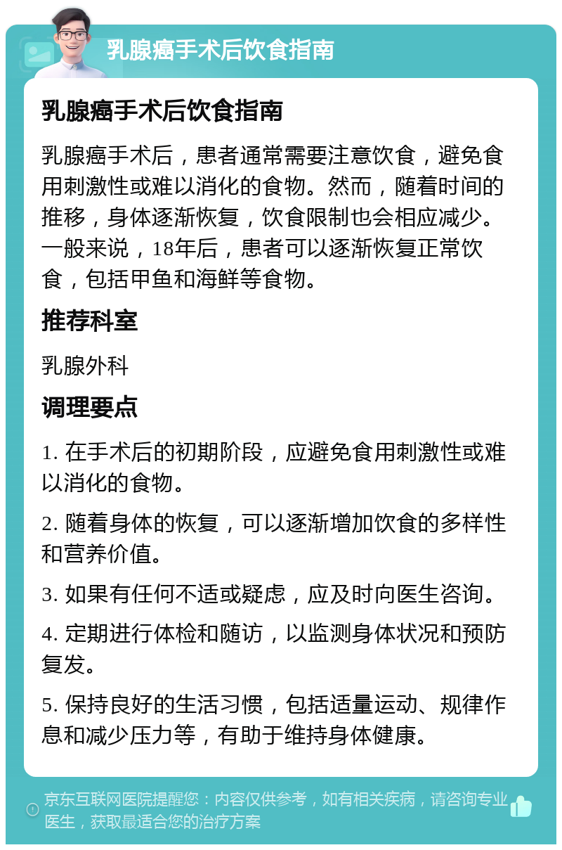 乳腺癌手术后饮食指南 乳腺癌手术后饮食指南 乳腺癌手术后，患者通常需要注意饮食，避免食用刺激性或难以消化的食物。然而，随着时间的推移，身体逐渐恢复，饮食限制也会相应减少。一般来说，18年后，患者可以逐渐恢复正常饮食，包括甲鱼和海鲜等食物。 推荐科室 乳腺外科 调理要点 1. 在手术后的初期阶段，应避免食用刺激性或难以消化的食物。 2. 随着身体的恢复，可以逐渐增加饮食的多样性和营养价值。 3. 如果有任何不适或疑虑，应及时向医生咨询。 4. 定期进行体检和随访，以监测身体状况和预防复发。 5. 保持良好的生活习惯，包括适量运动、规律作息和减少压力等，有助于维持身体健康。