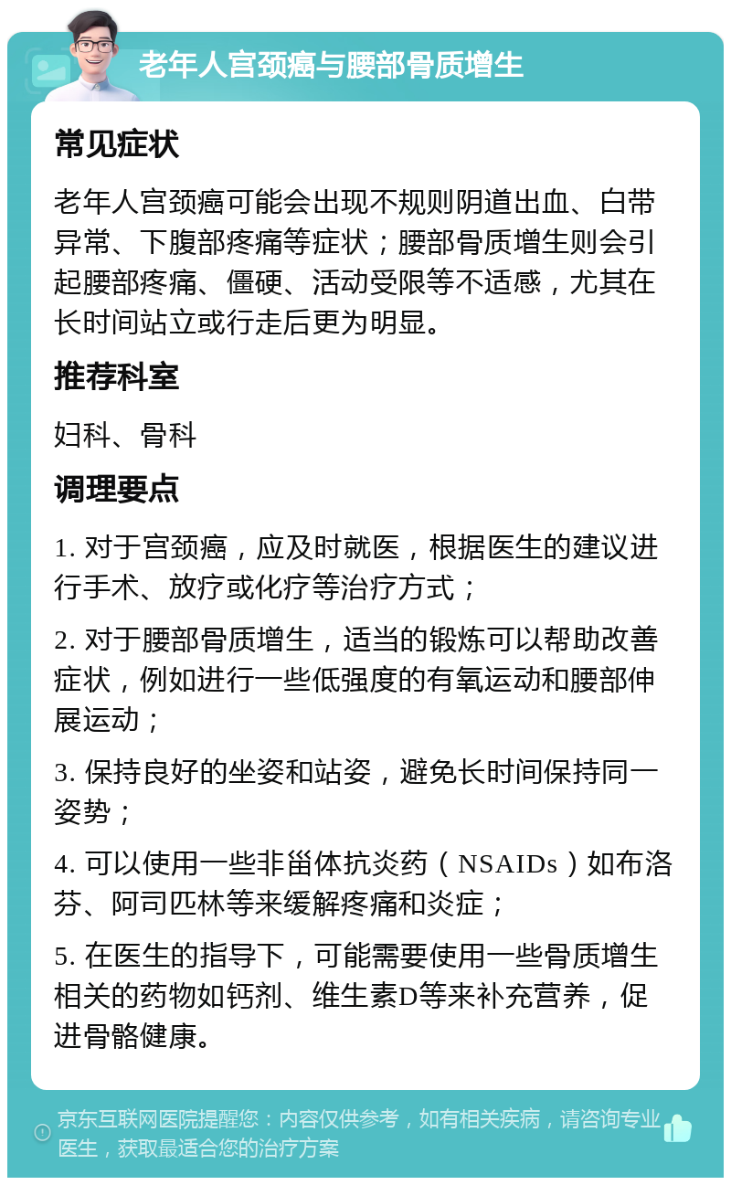 老年人宫颈癌与腰部骨质增生 常见症状 老年人宫颈癌可能会出现不规则阴道出血、白带异常、下腹部疼痛等症状；腰部骨质增生则会引起腰部疼痛、僵硬、活动受限等不适感，尤其在长时间站立或行走后更为明显。 推荐科室 妇科、骨科 调理要点 1. 对于宫颈癌，应及时就医，根据医生的建议进行手术、放疗或化疗等治疗方式； 2. 对于腰部骨质增生，适当的锻炼可以帮助改善症状，例如进行一些低强度的有氧运动和腰部伸展运动； 3. 保持良好的坐姿和站姿，避免长时间保持同一姿势； 4. 可以使用一些非甾体抗炎药（NSAIDs）如布洛芬、阿司匹林等来缓解疼痛和炎症； 5. 在医生的指导下，可能需要使用一些骨质增生相关的药物如钙剂、维生素D等来补充营养，促进骨骼健康。