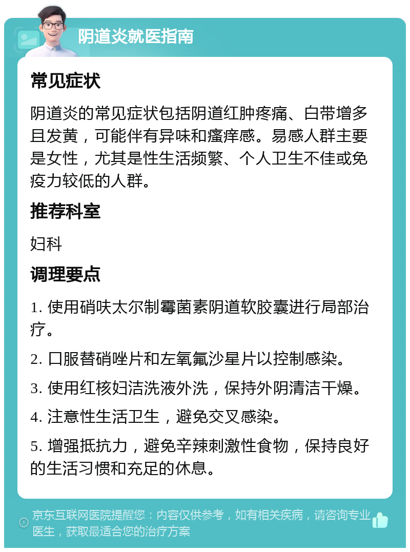 阴道炎就医指南 常见症状 阴道炎的常见症状包括阴道红肿疼痛、白带增多且发黄，可能伴有异味和瘙痒感。易感人群主要是女性，尤其是性生活频繁、个人卫生不佳或免疫力较低的人群。 推荐科室 妇科 调理要点 1. 使用硝呋太尔制霉菌素阴道软胶囊进行局部治疗。 2. 口服替硝唑片和左氧氟沙星片以控制感染。 3. 使用红核妇洁洗液外洗，保持外阴清洁干燥。 4. 注意性生活卫生，避免交叉感染。 5. 增强抵抗力，避免辛辣刺激性食物，保持良好的生活习惯和充足的休息。