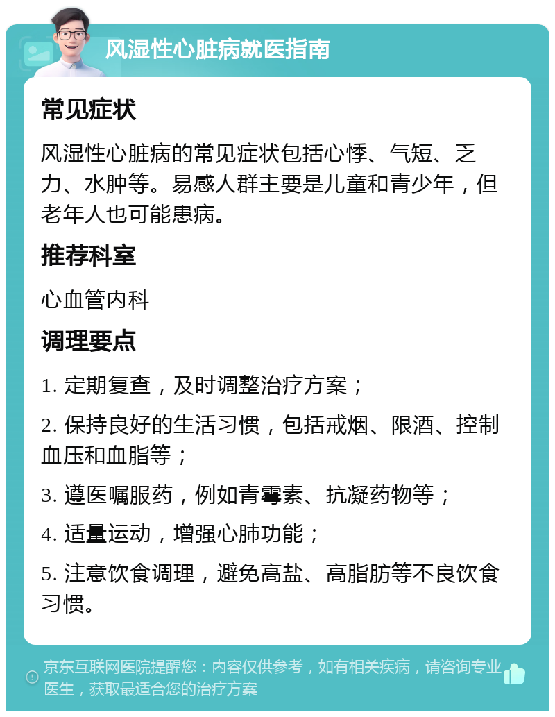 风湿性心脏病就医指南 常见症状 风湿性心脏病的常见症状包括心悸、气短、乏力、水肿等。易感人群主要是儿童和青少年，但老年人也可能患病。 推荐科室 心血管内科 调理要点 1. 定期复查，及时调整治疗方案； 2. 保持良好的生活习惯，包括戒烟、限酒、控制血压和血脂等； 3. 遵医嘱服药，例如青霉素、抗凝药物等； 4. 适量运动，增强心肺功能； 5. 注意饮食调理，避免高盐、高脂肪等不良饮食习惯。