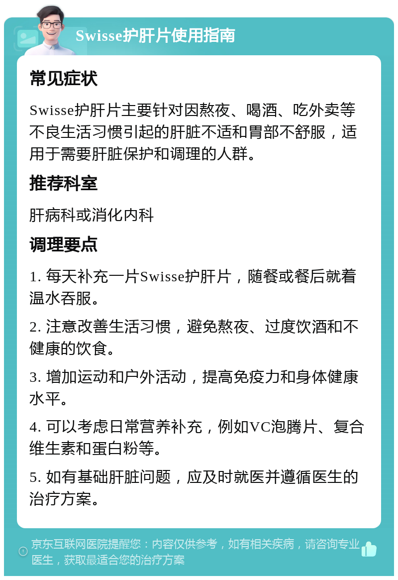 Swisse护肝片使用指南 常见症状 Swisse护肝片主要针对因熬夜、喝酒、吃外卖等不良生活习惯引起的肝脏不适和胃部不舒服，适用于需要肝脏保护和调理的人群。 推荐科室 肝病科或消化内科 调理要点 1. 每天补充一片Swisse护肝片，随餐或餐后就着温水吞服。 2. 注意改善生活习惯，避免熬夜、过度饮酒和不健康的饮食。 3. 增加运动和户外活动，提高免疫力和身体健康水平。 4. 可以考虑日常营养补充，例如VC泡腾片、复合维生素和蛋白粉等。 5. 如有基础肝脏问题，应及时就医并遵循医生的治疗方案。