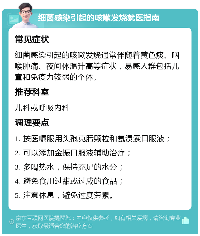 细菌感染引起的咳嗽发烧就医指南 常见症状 细菌感染引起的咳嗽发烧通常伴随着黄色痰、咽喉肿痛、夜间体温升高等症状，易感人群包括儿童和免疫力较弱的个体。 推荐科室 儿科或呼吸内科 调理要点 1. 按医嘱服用头孢克肟颗粒和氨溴索口服液； 2. 可以添加金振口服液辅助治疗； 3. 多喝热水，保持充足的水分； 4. 避免食用过甜或过咸的食品； 5. 注意休息，避免过度劳累。