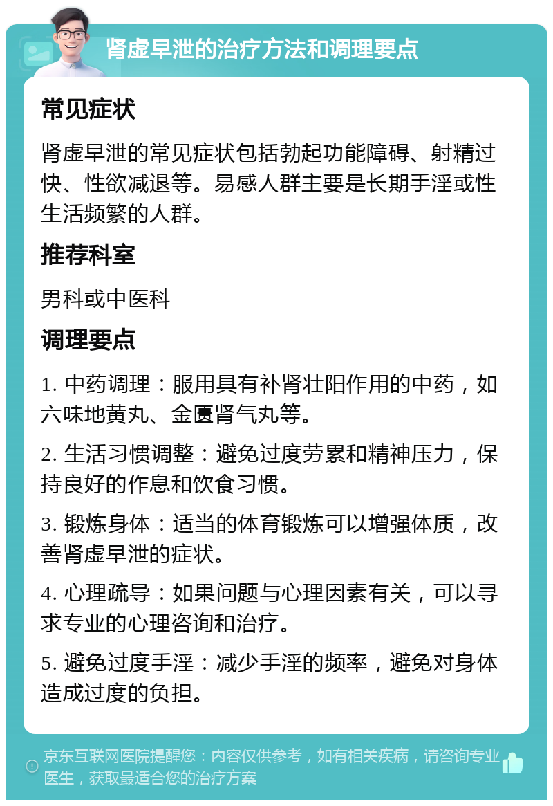 肾虚早泄的治疗方法和调理要点 常见症状 肾虚早泄的常见症状包括勃起功能障碍、射精过快、性欲减退等。易感人群主要是长期手淫或性生活频繁的人群。 推荐科室 男科或中医科 调理要点 1. 中药调理：服用具有补肾壮阳作用的中药，如六味地黄丸、金匮肾气丸等。 2. 生活习惯调整：避免过度劳累和精神压力，保持良好的作息和饮食习惯。 3. 锻炼身体：适当的体育锻炼可以增强体质，改善肾虚早泄的症状。 4. 心理疏导：如果问题与心理因素有关，可以寻求专业的心理咨询和治疗。 5. 避免过度手淫：减少手淫的频率，避免对身体造成过度的负担。