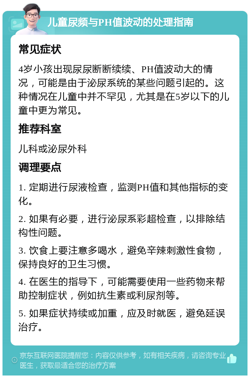 儿童尿频与PH值波动的处理指南 常见症状 4岁小孩出现尿尿断断续续、PH值波动大的情况，可能是由于泌尿系统的某些问题引起的。这种情况在儿童中并不罕见，尤其是在5岁以下的儿童中更为常见。 推荐科室 儿科或泌尿外科 调理要点 1. 定期进行尿液检查，监测PH值和其他指标的变化。 2. 如果有必要，进行泌尿系彩超检查，以排除结构性问题。 3. 饮食上要注意多喝水，避免辛辣刺激性食物，保持良好的卫生习惯。 4. 在医生的指导下，可能需要使用一些药物来帮助控制症状，例如抗生素或利尿剂等。 5. 如果症状持续或加重，应及时就医，避免延误治疗。