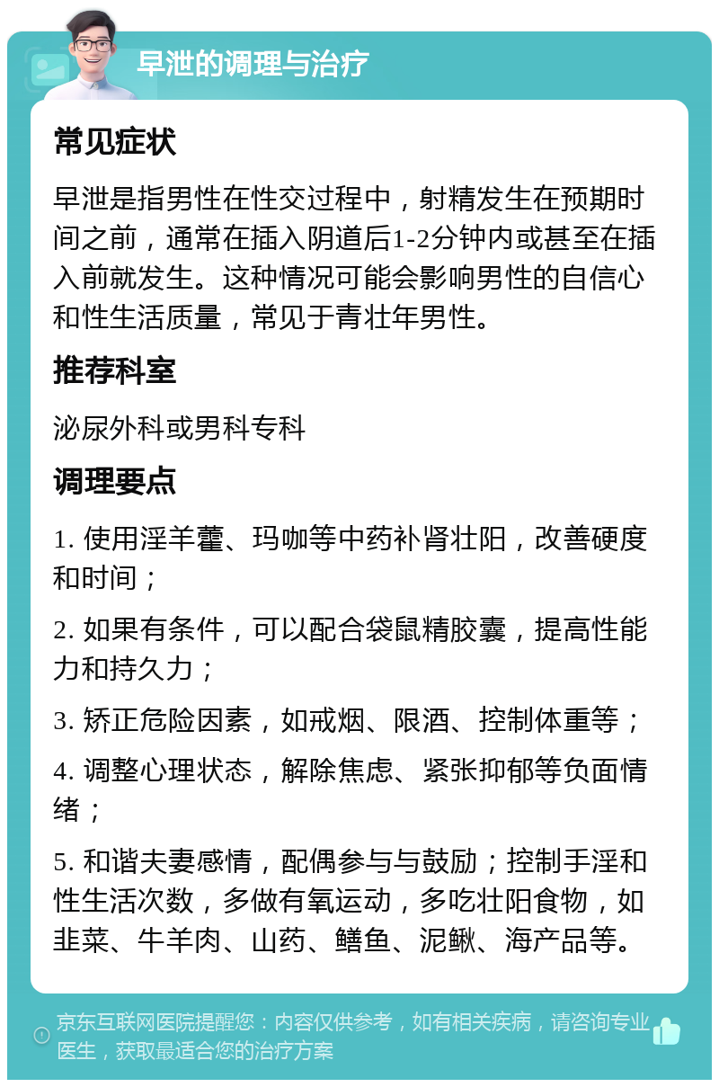 早泄的调理与治疗 常见症状 早泄是指男性在性交过程中，射精发生在预期时间之前，通常在插入阴道后1-2分钟内或甚至在插入前就发生。这种情况可能会影响男性的自信心和性生活质量，常见于青壮年男性。 推荐科室 泌尿外科或男科专科 调理要点 1. 使用淫羊藿、玛咖等中药补肾壮阳，改善硬度和时间； 2. 如果有条件，可以配合袋鼠精胶囊，提高性能力和持久力； 3. 矫正危险因素，如戒烟、限酒、控制体重等； 4. 调整心理状态，解除焦虑、紧张抑郁等负面情绪； 5. 和谐夫妻感情，配偶参与与鼓励；控制手淫和性生活次数，多做有氧运动，多吃壮阳食物，如韭菜、牛羊肉、山药、鳝鱼、泥鳅、海产品等。