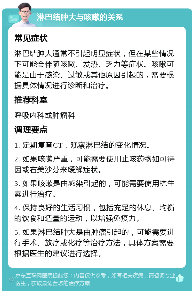 淋巴结肿大与咳嗽的关系 常见症状 淋巴结肿大通常不引起明显症状，但在某些情况下可能会伴随咳嗽、发热、乏力等症状。咳嗽可能是由于感染、过敏或其他原因引起的，需要根据具体情况进行诊断和治疗。 推荐科室 呼吸内科或肿瘤科 调理要点 1. 定期复查CT，观察淋巴结的变化情况。 2. 如果咳嗽严重，可能需要使用止咳药物如可待因或右美沙芬来缓解症状。 3. 如果咳嗽是由感染引起的，可能需要使用抗生素进行治疗。 4. 保持良好的生活习惯，包括充足的休息、均衡的饮食和适量的运动，以增强免疫力。 5. 如果淋巴结肿大是由肿瘤引起的，可能需要进行手术、放疗或化疗等治疗方法，具体方案需要根据医生的建议进行选择。