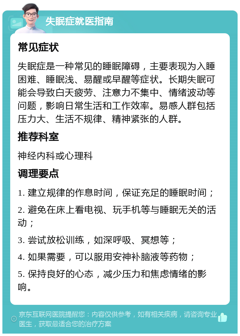 失眠症就医指南 常见症状 失眠症是一种常见的睡眠障碍，主要表现为入睡困难、睡眠浅、易醒或早醒等症状。长期失眠可能会导致白天疲劳、注意力不集中、情绪波动等问题，影响日常生活和工作效率。易感人群包括压力大、生活不规律、精神紧张的人群。 推荐科室 神经内科或心理科 调理要点 1. 建立规律的作息时间，保证充足的睡眠时间； 2. 避免在床上看电视、玩手机等与睡眠无关的活动； 3. 尝试放松训练，如深呼吸、冥想等； 4. 如果需要，可以服用安神补脑液等药物； 5. 保持良好的心态，减少压力和焦虑情绪的影响。