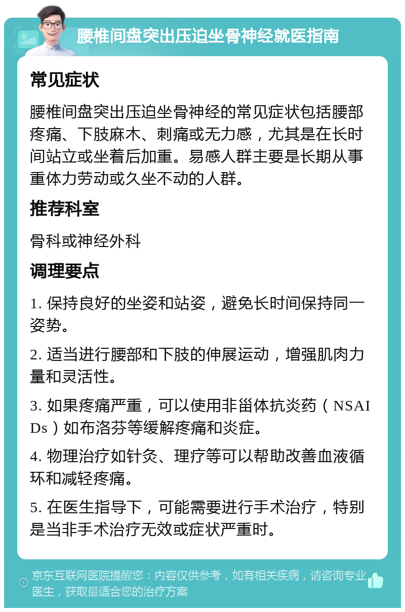 腰椎间盘突出压迫坐骨神经就医指南 常见症状 腰椎间盘突出压迫坐骨神经的常见症状包括腰部疼痛、下肢麻木、刺痛或无力感，尤其是在长时间站立或坐着后加重。易感人群主要是长期从事重体力劳动或久坐不动的人群。 推荐科室 骨科或神经外科 调理要点 1. 保持良好的坐姿和站姿，避免长时间保持同一姿势。 2. 适当进行腰部和下肢的伸展运动，增强肌肉力量和灵活性。 3. 如果疼痛严重，可以使用非甾体抗炎药（NSAIDs）如布洛芬等缓解疼痛和炎症。 4. 物理治疗如针灸、理疗等可以帮助改善血液循环和减轻疼痛。 5. 在医生指导下，可能需要进行手术治疗，特别是当非手术治疗无效或症状严重时。