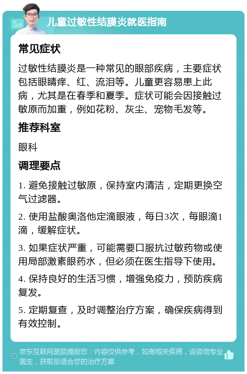 儿童过敏性结膜炎就医指南 常见症状 过敏性结膜炎是一种常见的眼部疾病，主要症状包括眼睛痒、红、流泪等。儿童更容易患上此病，尤其是在春季和夏季。症状可能会因接触过敏原而加重，例如花粉、灰尘、宠物毛发等。 推荐科室 眼科 调理要点 1. 避免接触过敏原，保持室内清洁，定期更换空气过滤器。 2. 使用盐酸奥洛他定滴眼液，每日3次，每眼滴1滴，缓解症状。 3. 如果症状严重，可能需要口服抗过敏药物或使用局部激素眼药水，但必须在医生指导下使用。 4. 保持良好的生活习惯，增强免疫力，预防疾病复发。 5. 定期复查，及时调整治疗方案，确保疾病得到有效控制。