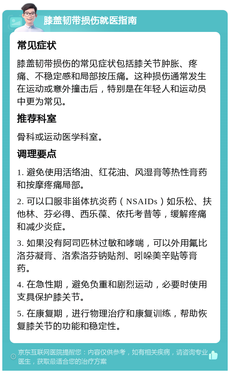 膝盖韧带损伤就医指南 常见症状 膝盖韧带损伤的常见症状包括膝关节肿胀、疼痛、不稳定感和局部按压痛。这种损伤通常发生在运动或意外撞击后，特别是在年轻人和运动员中更为常见。 推荐科室 骨科或运动医学科室。 调理要点 1. 避免使用活络油、红花油、风湿膏等热性膏药和按摩疼痛局部。 2. 可以口服非甾体抗炎药（NSAIDs）如乐松、扶他林、芬必得、西乐葆、依托考昔等，缓解疼痛和减少炎症。 3. 如果没有阿司匹林过敏和哮喘，可以外用氟比洛芬凝膏、洛索洛芬钠贴剂、吲哚美辛贴等膏药。 4. 在急性期，避免负重和剧烈运动，必要时使用支具保护膝关节。 5. 在康复期，进行物理治疗和康复训练，帮助恢复膝关节的功能和稳定性。