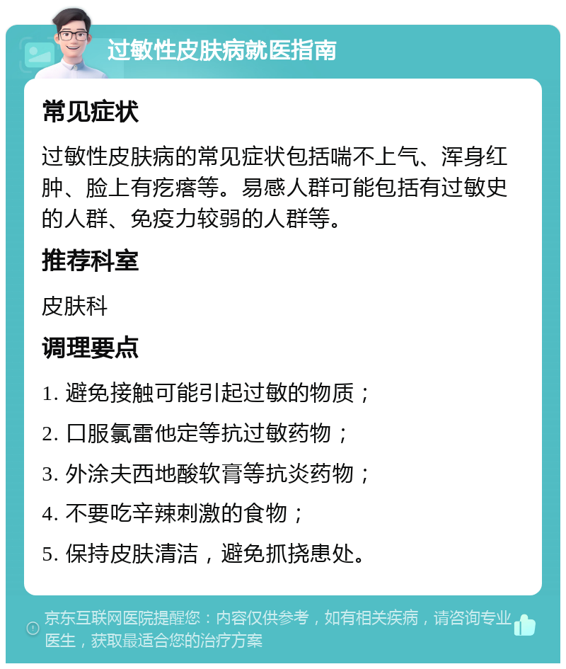 过敏性皮肤病就医指南 常见症状 过敏性皮肤病的常见症状包括喘不上气、浑身红肿、脸上有疙瘩等。易感人群可能包括有过敏史的人群、免疫力较弱的人群等。 推荐科室 皮肤科 调理要点 1. 避免接触可能引起过敏的物质； 2. 口服氯雷他定等抗过敏药物； 3. 外涂夫西地酸软膏等抗炎药物； 4. 不要吃辛辣刺激的食物； 5. 保持皮肤清洁，避免抓挠患处。