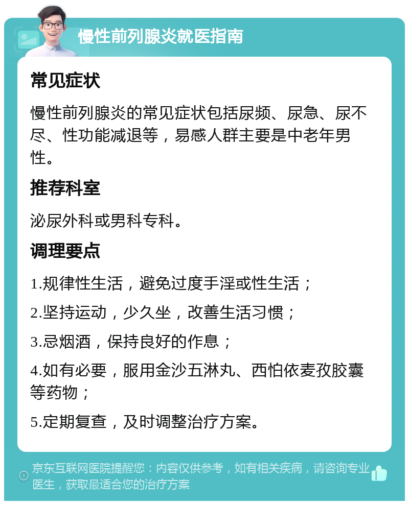 慢性前列腺炎就医指南 常见症状 慢性前列腺炎的常见症状包括尿频、尿急、尿不尽、性功能减退等，易感人群主要是中老年男性。 推荐科室 泌尿外科或男科专科。 调理要点 1.规律性生活，避免过度手淫或性生活； 2.坚持运动，少久坐，改善生活习惯； 3.忌烟酒，保持良好的作息； 4.如有必要，服用金沙五淋丸、西怕依麦孜胶囊等药物； 5.定期复查，及时调整治疗方案。