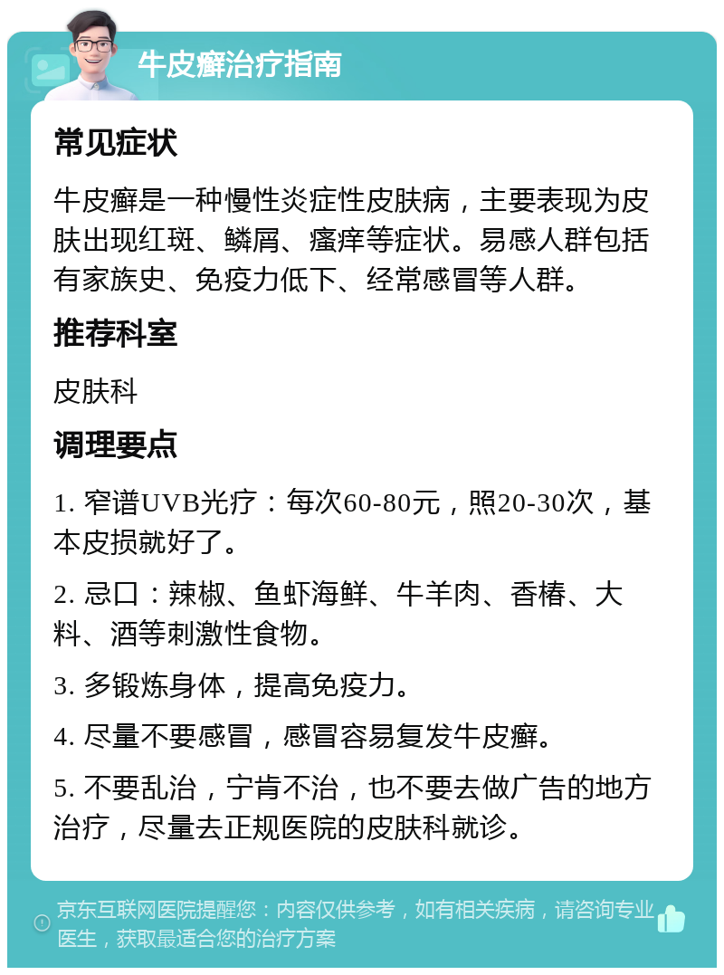 牛皮癣治疗指南 常见症状 牛皮癣是一种慢性炎症性皮肤病，主要表现为皮肤出现红斑、鳞屑、瘙痒等症状。易感人群包括有家族史、免疫力低下、经常感冒等人群。 推荐科室 皮肤科 调理要点 1. 窄谱UVB光疗：每次60-80元，照20-30次，基本皮损就好了。 2. 忌口：辣椒、鱼虾海鲜、牛羊肉、香椿、大料、酒等刺激性食物。 3. 多锻炼身体，提高免疫力。 4. 尽量不要感冒，感冒容易复发牛皮癣。 5. 不要乱治，宁肯不治，也不要去做广告的地方治疗，尽量去正规医院的皮肤科就诊。