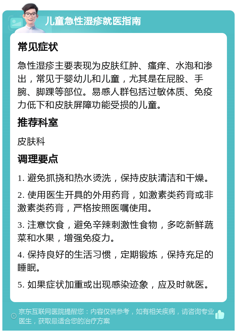 儿童急性湿疹就医指南 常见症状 急性湿疹主要表现为皮肤红肿、瘙痒、水泡和渗出，常见于婴幼儿和儿童，尤其是在屁股、手腕、脚踝等部位。易感人群包括过敏体质、免疫力低下和皮肤屏障功能受损的儿童。 推荐科室 皮肤科 调理要点 1. 避免抓挠和热水烫洗，保持皮肤清洁和干燥。 2. 使用医生开具的外用药膏，如激素类药膏或非激素类药膏，严格按照医嘱使用。 3. 注意饮食，避免辛辣刺激性食物，多吃新鲜蔬菜和水果，增强免疫力。 4. 保持良好的生活习惯，定期锻炼，保持充足的睡眠。 5. 如果症状加重或出现感染迹象，应及时就医。