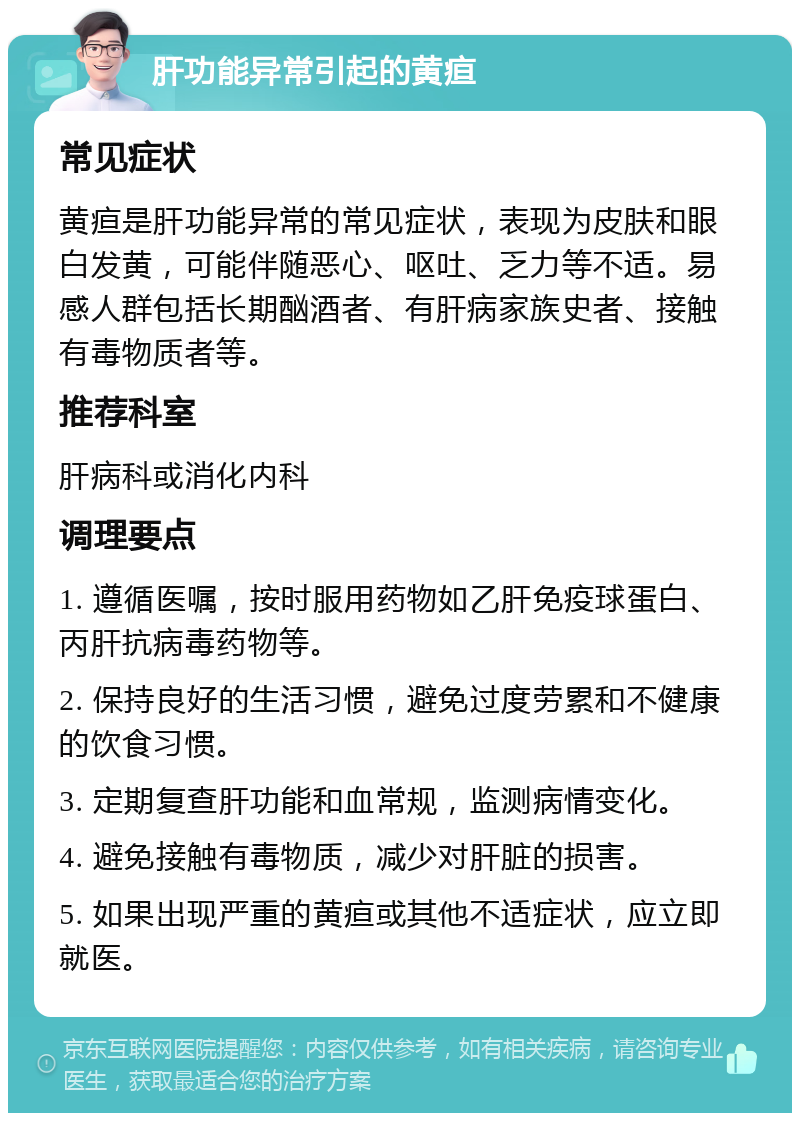 肝功能异常引起的黄疸 常见症状 黄疸是肝功能异常的常见症状，表现为皮肤和眼白发黄，可能伴随恶心、呕吐、乏力等不适。易感人群包括长期酗酒者、有肝病家族史者、接触有毒物质者等。 推荐科室 肝病科或消化内科 调理要点 1. 遵循医嘱，按时服用药物如乙肝免疫球蛋白、丙肝抗病毒药物等。 2. 保持良好的生活习惯，避免过度劳累和不健康的饮食习惯。 3. 定期复查肝功能和血常规，监测病情变化。 4. 避免接触有毒物质，减少对肝脏的损害。 5. 如果出现严重的黄疸或其他不适症状，应立即就医。