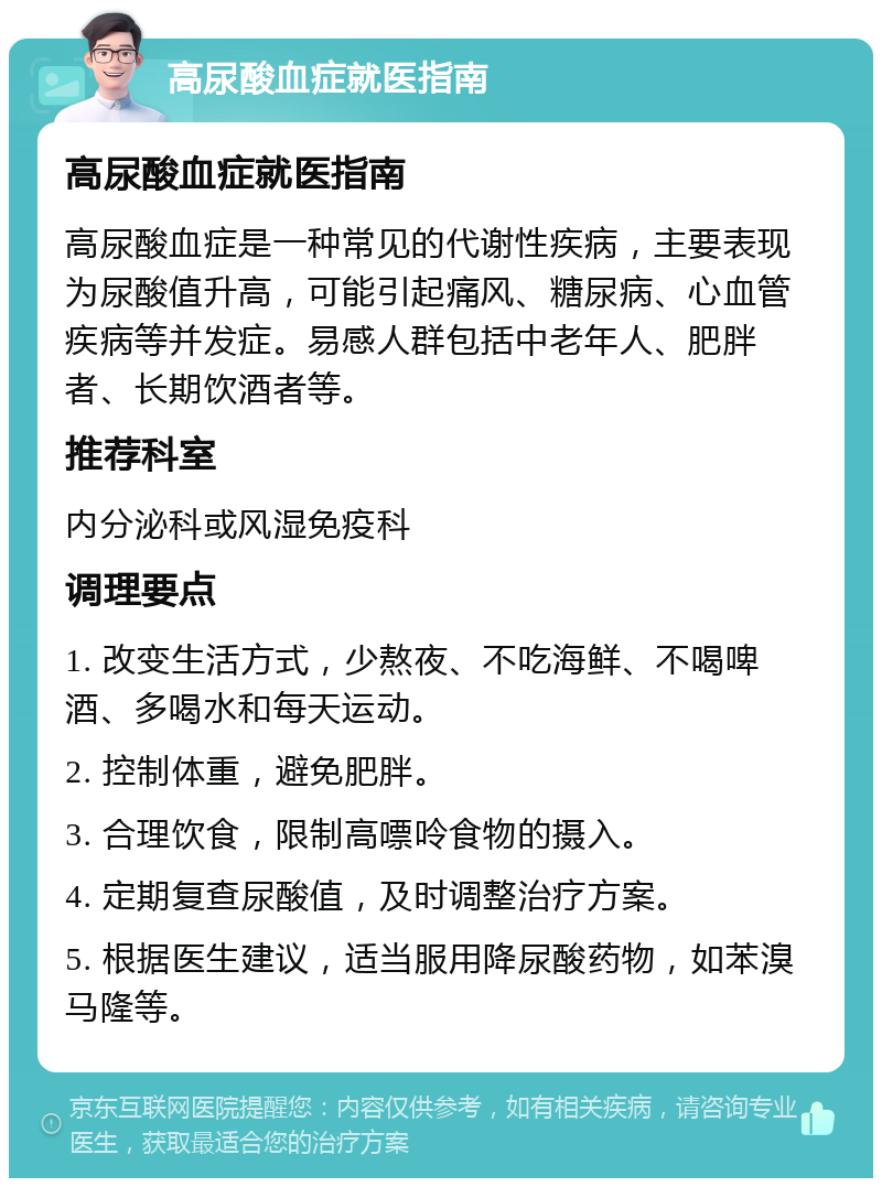 高尿酸血症就医指南 高尿酸血症就医指南 高尿酸血症是一种常见的代谢性疾病，主要表现为尿酸值升高，可能引起痛风、糖尿病、心血管疾病等并发症。易感人群包括中老年人、肥胖者、长期饮酒者等。 推荐科室 内分泌科或风湿免疫科 调理要点 1. 改变生活方式，少熬夜、不吃海鲜、不喝啤酒、多喝水和每天运动。 2. 控制体重，避免肥胖。 3. 合理饮食，限制高嘌呤食物的摄入。 4. 定期复查尿酸值，及时调整治疗方案。 5. 根据医生建议，适当服用降尿酸药物，如苯溴马隆等。