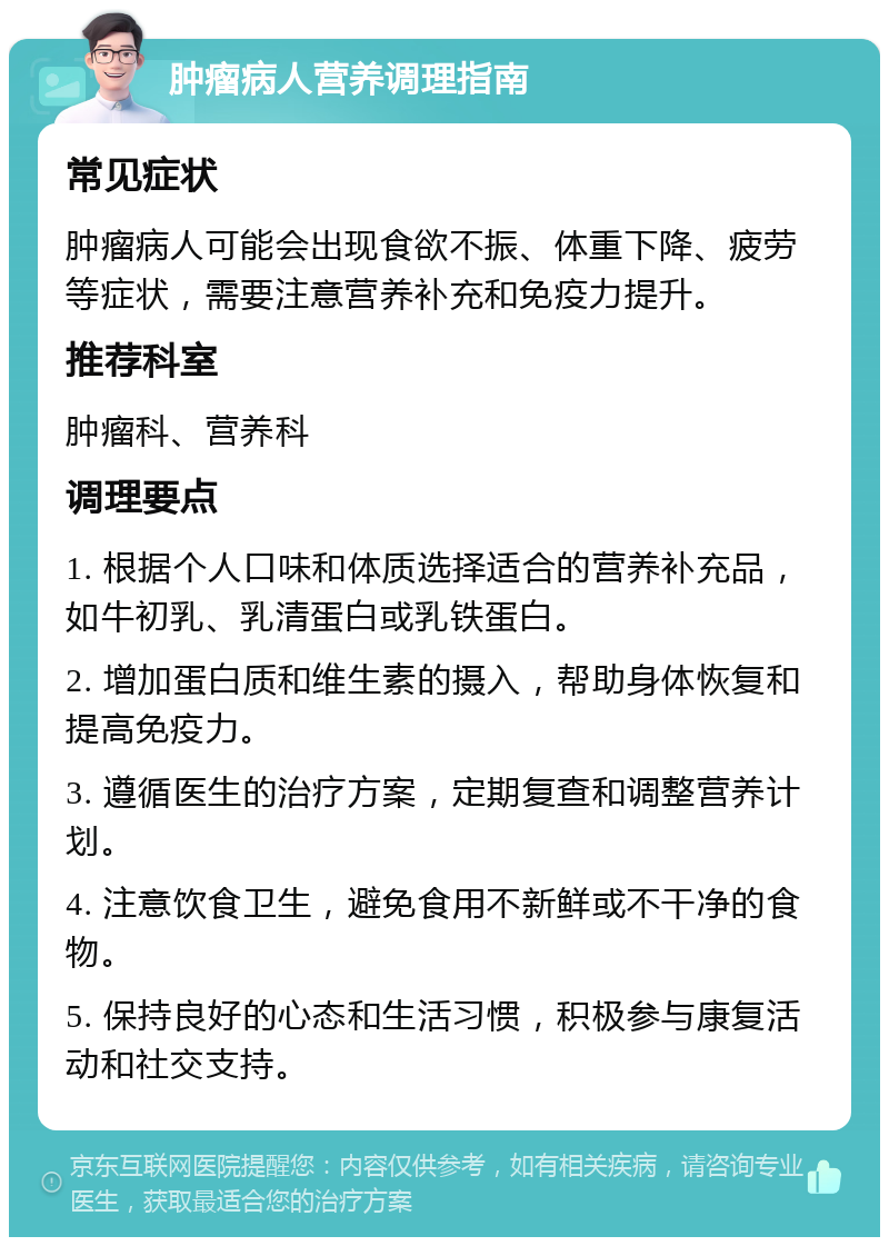 肿瘤病人营养调理指南 常见症状 肿瘤病人可能会出现食欲不振、体重下降、疲劳等症状，需要注意营养补充和免疫力提升。 推荐科室 肿瘤科、营养科 调理要点 1. 根据个人口味和体质选择适合的营养补充品，如牛初乳、乳清蛋白或乳铁蛋白。 2. 增加蛋白质和维生素的摄入，帮助身体恢复和提高免疫力。 3. 遵循医生的治疗方案，定期复查和调整营养计划。 4. 注意饮食卫生，避免食用不新鲜或不干净的食物。 5. 保持良好的心态和生活习惯，积极参与康复活动和社交支持。